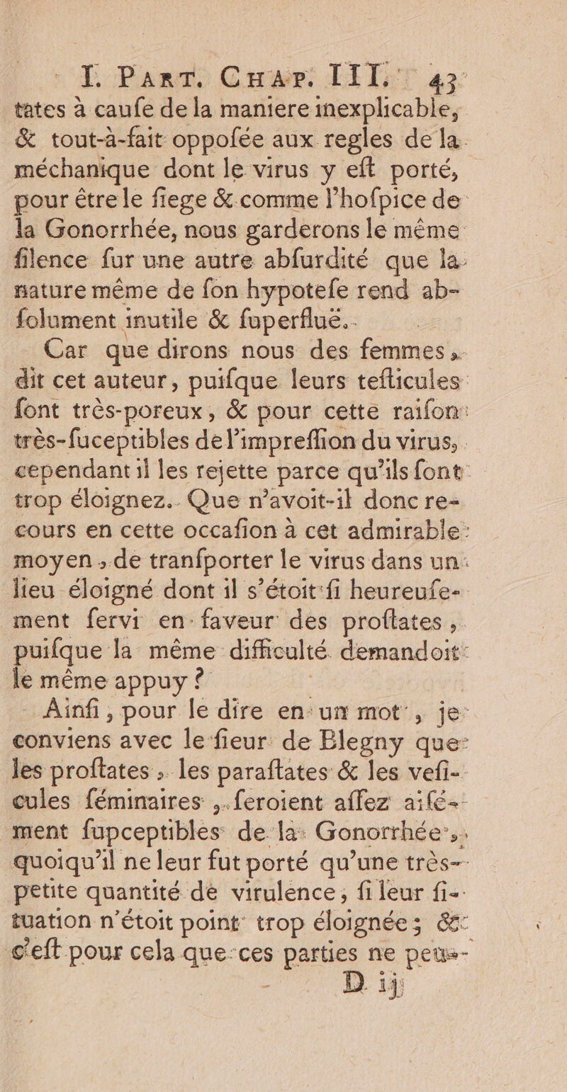 T, Para, Crair: LITST 42: tates à caufe de la maniere inexplicable, &amp; tout-à-fait oppofée aux regles de la. méchanique dont le virus y eft porté, pour être le fiege &amp; comme l’hofpice de la Gonorrhée, nous garderons le même filence fur une autre abfurdité que la. nature même de fon hypotefe rend ab- folument inutile &amp; fuperfluë.… Car que dirons nous des femmes. dit cet auteur, puifque leurs teflicules font très-poreux, &amp; pour cette raifon: très-fuceptibles de l’impreflion du virus, cependant il les rejette parce qu'ils font trop éloignez.. Que n’avoit-il donc re- cours en cette occafion à cet admirable: moyen ; de tranfporter le virus dans un: lieu éloigné dont il s’étoit:fi heureufe- ment fervi en: faveur des proftates , puifque la même difficulté demandoit: le même appuy ? ; Ainfi, pour le dire en:un mot , je: conviens avec le fieur de Blegny que- les proftates ; les paraftates &amp; les vefi- cules féminaires ,.feroient affez aifé- ment fupceptibles de la: Gonorrhée:.. quoiqu'il ne leur fut porté qu’une très-- petite quantité de virulence, fi leur fi-: tuation n’étoit point: trop éloignée; &amp;: c'eft pour cela que-ces parties ne peu D ii;