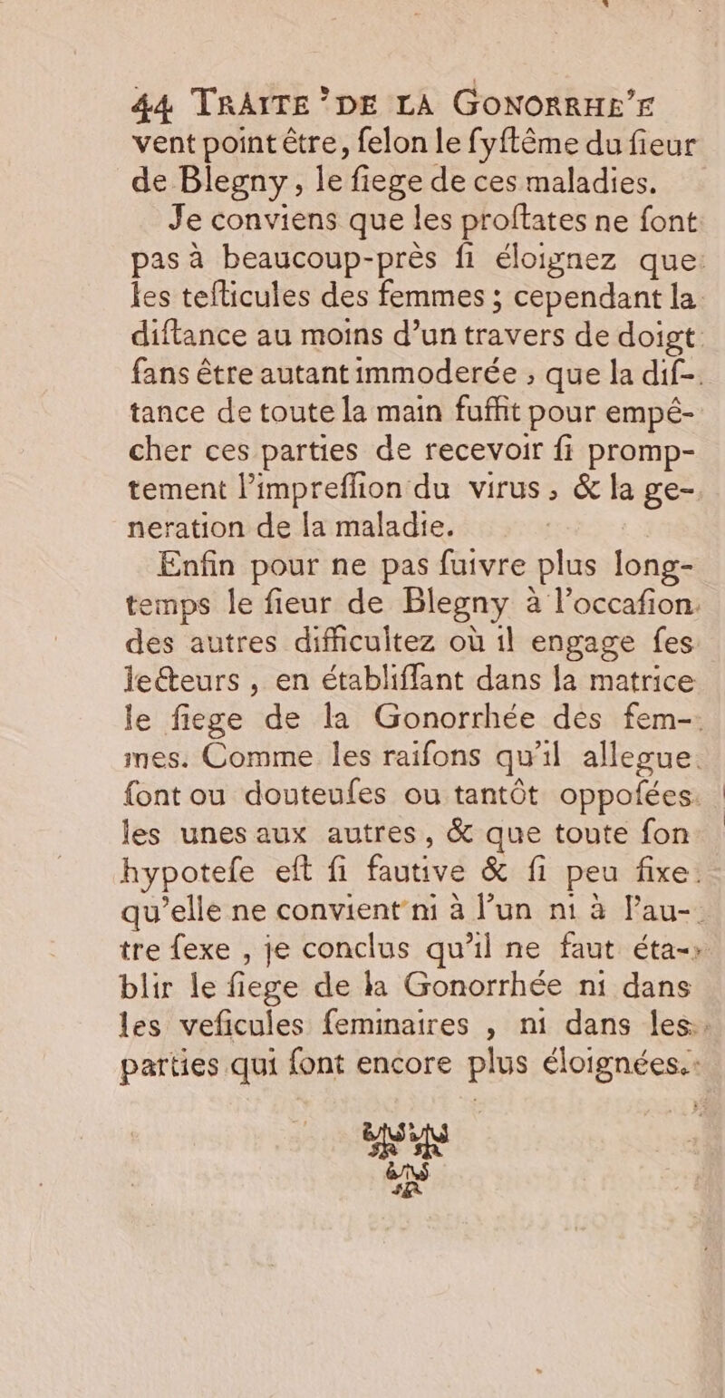 vent point être, felon le fyftême du fieur de Blegny, le fiege de ces maladies. Je conviens que les proftates ne font pas à beaucoup-près fi éloignez que: les teflicules des femmes ; cependant la. diftance au moins d’un travers de doigt: fans être autant immoderée , que la dif-. tance de toute la main fuffit pour empé- cher ces parties de recevoir fi promp- tement limpreflion du virus, &amp; la ge- neration de la maladie. Enfin pour ne pas fuivre plus long- temps le fieur de Blegny à l’occafion. des autres difficultez où il engage fes leéteurs , en établiffant dans la matrice le fiege de la Gonorrhée des fem-. mes. Comme les raifons qu'il allegue. {ont ou douteufes ou tantôt oppofées. les unes aux autres, &amp; que toute fon hypotele eft fi fautive &amp; fi peu fixe: qu’elle ne convient ni à l’un n1 à Pau- tre fexe , je conclus qu’il ne faut éta-» blir le fiege de la Gonorrhée n1 dans les veficules feminaires , ni dans les. parties qui font encore plus éloignées. HR 48