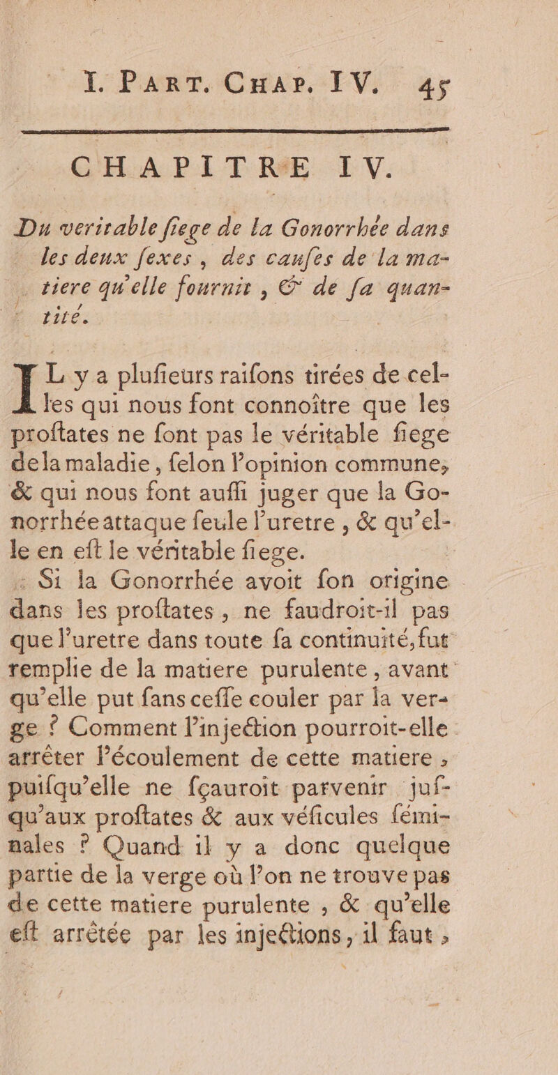 XP Oran EVi ar CHAPITRE IV. Du veritable fiege de La Gonorrhée dans les deux fexes, des caufes de la ma- … tiere qu'elle fournir, € de Je quan- horse:  L y a plufieurs raifons tirées de cel- les qui nous font connoître que les proftates ne font pas le véritable fiege dela maladie, felon l'opinion commune; &amp; qui nous font auf juger que la Go- norrhéeattaque feule Puretre , &amp; qu’el- Je en eft le véritable fiege. : Si la Gonorrhée avoit fon origine | dans les proftates, ne faudroit-1l pas que l’uretre dans toute fa continuité, fut remplie de la matiere purulente , avant qu’elle put fans ceffle couler par la ver- ge { Comment l’injeétion pourroit-elle arrêter Pécoulement de cette matiere , puilqu’ elle ne fçauroit parvenir juf- qu'aux proftates &amp; aux véficules fémi- males ? Quand il y a donc quelque partie de la verge où lon ne trouve pas de cette matiere purulente , &amp; qu’elle eft arrêtée par les 1nisRon er äl faut ,