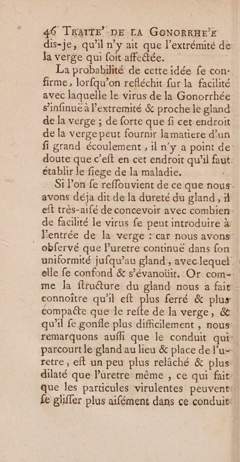 dis-je, qu’il n’y ait que l'extrémité de: la verge qui foitaffedtée. | La probabilité de cette idée fe con: firme, lorfqu’on refléchit fur la facilité avec laquelle le virus de la Gonorrhée s’infinué à lextremité &amp; proche le gland de la verge ; de forte que fi cet endroit de la vergepeut fournir lamatiere d’un fi grand écoulement , il n’y a point de: doute que c’eft en cet endroit qu’il faut. établir le fiege de la maladie. Si Pon fe reffouvient de ce que nous: avons déja dit de la dureté du gland , eft très-aifé de concevoir avec combien: de facilité le virus fe peut introduire à: lentrée de la verge :car nous avons: _ obfervé que l’uretre continué dans fon uniformité jufqu’au gland , aveclequel. elle fe confond &amp; s’évanoüit.. Or com- me la ftruéture du gland- nous a fait: connoître qu'il eft plus ferré &amp; plus: compacte que le refte de la verge, &amp; qu'il fe gonfle plus difficilement , nous: remarquons aufli que lé conduit qui: parcourt le gland au lieu &amp; place de f’u=- retre , eft un peu plus relâché &amp; plus dilaté que luretre même , ce qui fait: que les particules virulentes peuvent: fe gliffer plus aifément dans ce conduit: