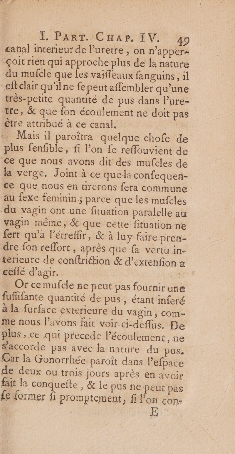 T PART. CHap, IV. 40 canal interieur de Puretre , on n’apper« -çoit rien qui approche plus de la nature du mufcle que les vaiffeaux fanguins, il “eféclair qu'ilne fe peut affembler qu’une trés-petite quantité de pus dans l’ure- | tre, &amp; que fon écoulement ne doit pas être attribué à ce canal, Mais il paroîtra quelque chofe de plus fenfible, fi lon fe reflouvient de ce que nous avons dit des mufcles de la verge, Joint à ce que la confequen- ce que nous en tirerons fera commune : au fexe feminin; parce que les mufcles ‘du vagin ont une fituation paralelle au vagin même, &amp; que cette fituation ne fert qu’à l'étreflir, &amp; à luy faire pren- dre fon reflort , après que fa vertu in- terieute de conftrition &amp; d’extenfion à ceilé d'agir. … Or ce mufcie ne peut pas fournirune fufffante quantité de pus, étant inferé à la furface exterieure du vagin, com- me nous avons fait voir ci-deflas. De plus , ce qui precede Pécoulement, ne S'accorde pas avec la nature du pus, Car la Gonorrhée. paroît dans Pefpace de deux ou trois jours après en avoir fait la conquefte, &amp; le pus ne peut pas £e former fi promptement, fi lon con: