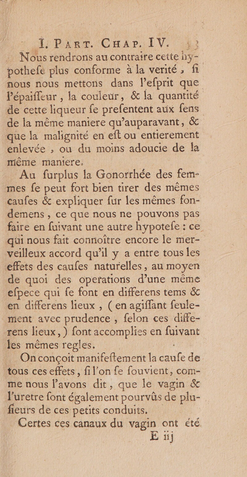 # Pine Car, IV. 42 Nous rendrons au contraire cette hy- pothefe plus conforme à la verité, fi nous nous mettons dans l’efprit que Pépaifleur , la couleur, &amp; la quantité de cette liqueur fe prefentent aux fens de la même maniere qu'auparavant, &amp; que la malignité en eft ou entierement enlevée , ou du moins adoucie de fa mème maniere. Au furplus la Gonorrhée des fem- mes fe peut fort bien tirer des mêmes caufes &amp; expliquer fur les mêmes fon- demens , ce que nous ne pouvons pas faire en fuivant une autre hypotele : ce qui nous fait connoître encore le mer- veilleux accord qu'il y a entre tous les effets des caufes naturelles, au moyen de quoi des operations d’une même efpece qui fe font en differens tems &amp; en differens lieux , (en agiffant feule- ment avec prudence ; felon ces diffe- rens lieux, ) font accompliss en fuivant les mêmes regles. de Onconçoit manifeflement la caufe de tous ces effets, fi l’on fe fouvient, com- me nous l'avons dit, que le vagin &amp; luretre font également pourvûs de plu- fleurs de ces petits conduits. Certes ces canaux du vagin ont été E ïj