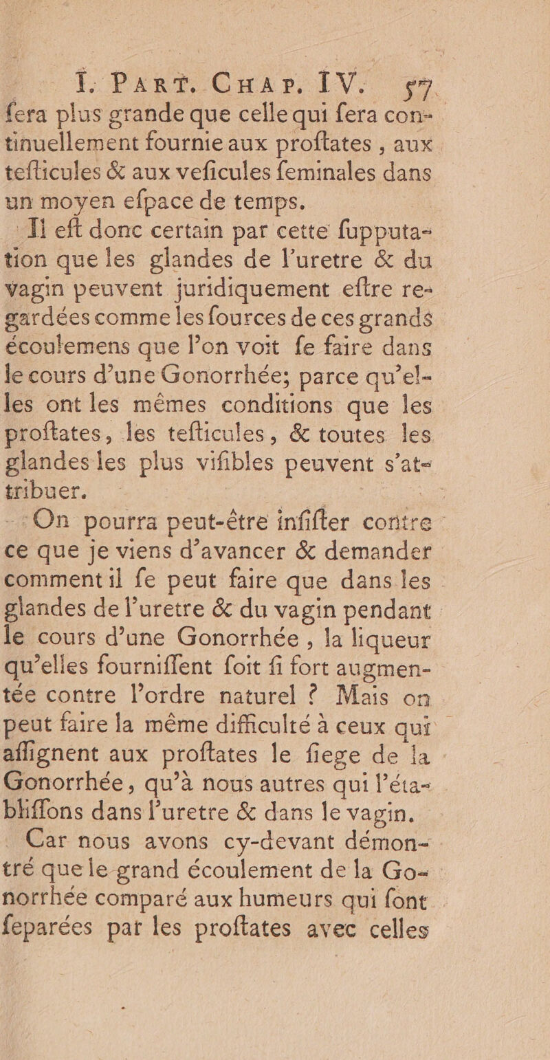 Pau POPART CHER LV. . fera plus grande que celle qui fera con- tinuellement fournie aux proftates , aux teflicules &amp; aux veficules feminales dans un moyen efpace de temps. _ I! eft donc certain par cette fupputa- tion que les glandes de l’uretre &amp; du vagin peuvent juridiquement eftre re- gardées comme les fources de ces grands écoulemens que l’on voit fe faire dans le cours d’une Gonorrhée; parce qu’el- les ont les mêmes conditions que les proftates, les tefticules, &amp; toutes les glandes les plus vifibles peuvent s’at- tribuer. FE ie =: On pourra peut-être infifter contre ce que je viens d'avancer &amp; demander comment 1] fe peut faire que dans les glandes de l’uretre &amp; du vagin pendant le cours d’une Gonorrhée , la liqueur qu’elles fourniflent foit fi fort augmen- tée contre l’ordre naturel ? Mais on peut faire la même difficulté à ceux qui aflignent aux proflates le fiege de la Gonorrhée, qu’à nous autres qui l’éta- bliffons dans l’uretre &amp; dans le vagin. Car nous avons cy-devant démon- tré que le grand écoulement de la Go- norrhée comparé aux humeurs qui font feparées par les proftates avec celles