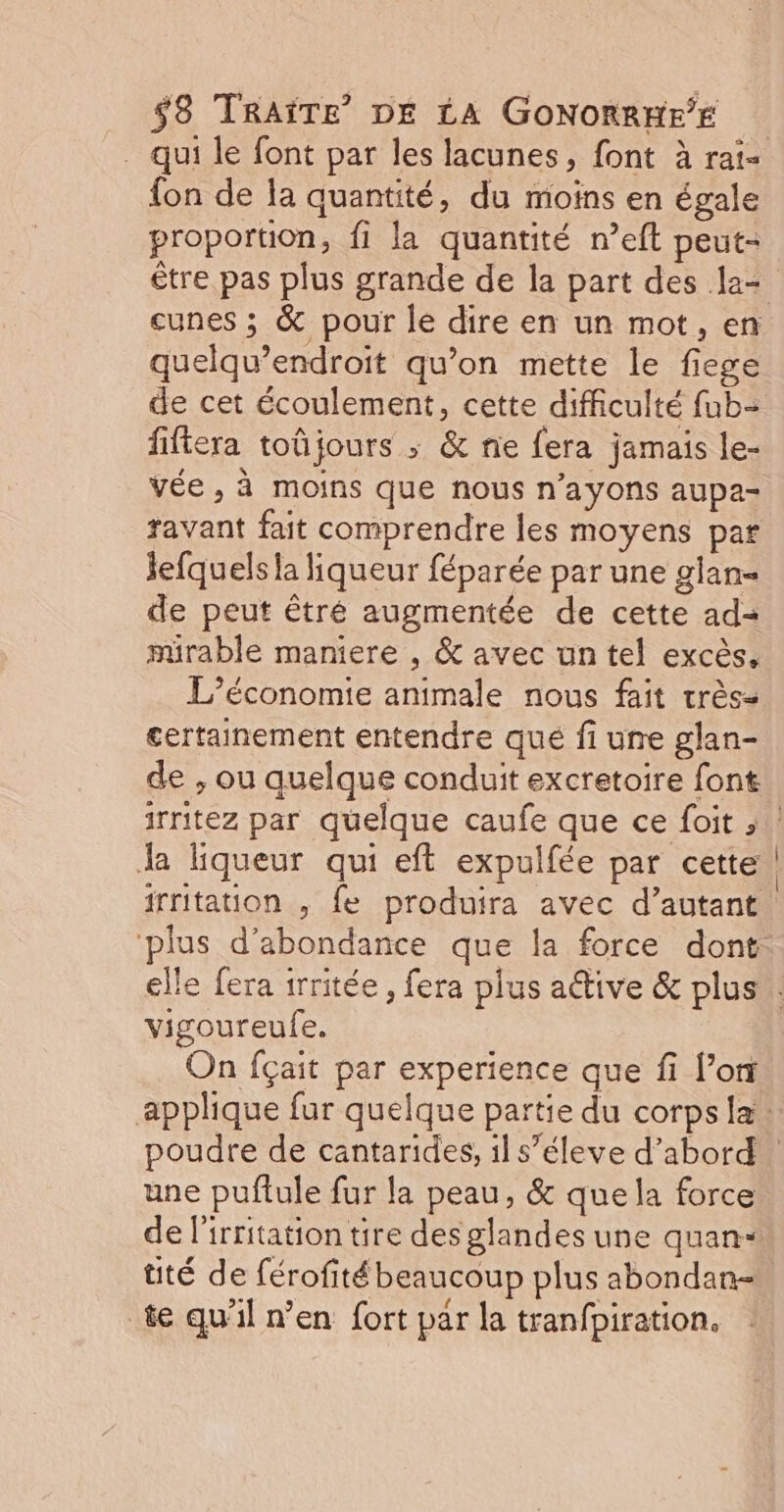 fon de la quantité, du moins en égale proportion, fi la quantité n’eft peut- cunes ; &amp; pour le dire en un mot, en quelqu’endroit qu'on mette le fiege de cet écoulement, cette difficulté fub- fifiera toûjours ; &amp; nie fera jamais le- vée , à moins que nous n’ayons aupa- ravant fait comprendre les moyens par Jefquels la liqueur féparée par une glan- de peut êtré augmentée de cette ad= mirable maniere , &amp; avec un tel excès. L'économie animale nous fait très= certainement entendre qué fi une glan- de , ou quelque conduit excretoire font Ja liqueur qui eft expulfée par cette ‘plus d’abondance que la force dont vigoureufe. On fçait par experience que fi l’on une puftule fur la peau, &amp; que la force de l'irritation tire des glandes une quan- üté de férofité beaucoup plus abondan- te qu'il n’en fort par la tranfpiration.
