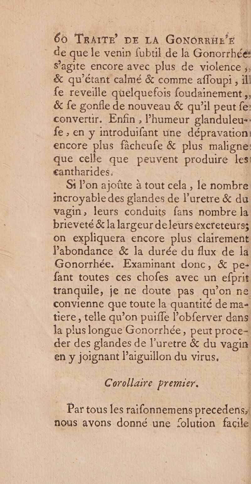 _ de que le venin fubtil de la Gonorrhéé: agite encore avec plus de violence ;; &amp; qu'étant calmé &amp; comme afloupi , ll fe reveille quelquefois foudainement ,, &amp; fe gonfle de nouveau &amp; qu’il peut fe: convertir. Enfin , Phumeur glanduleu-: fe ; en y introduifant une dépravation: encore plus fâcheufe &amp; plus maligne: que celle que peuvent produire les: £antharides. . S1 l’on ajoûte à tout cela, le nombT incroyable des glandes de l'uretre &amp; du vagin, leurs conduits fans nombre la brieveté &amp; la largeur deleurs excreteurss on expliquera encore plus clairement Pabondance &amp; la durée du flux de la Gonorrhée. Examinant donc, &amp; pe- fant toutes ces chofes avec un efprit tranquile, je ne doute pas qu'on ne convienne que toute la quantité de ma- tiere, telle qu’on puiffe l’obferver dans la plus longue Gonorrhée, peut proce= der des glandes de l’uretre &amp; du vagin en y RER Paiguillon du virus, Corollaire premier. Par tous les raifonnemens precedens;! nous avons donné une ‘olution facile