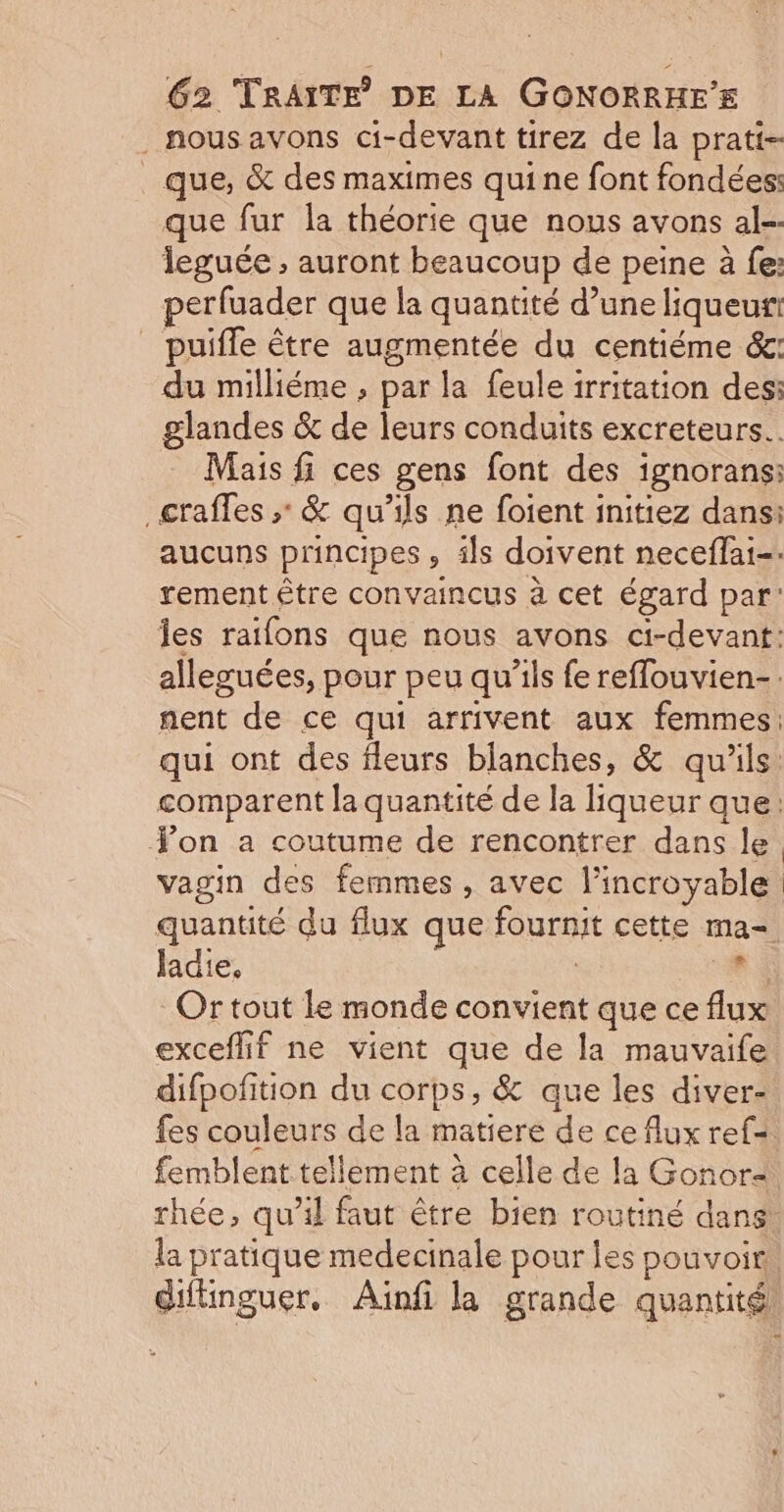 nous avons ci-devant tirez de la prati- _ que, &amp; des maximes qui ne font fondées: que fur la théorie que nous avons al-- leguée ; auront beaucoup de peine à fe: perfuader que la quantité d’une liqueur puifle être augmentée du centiéme ét: du milliéme , par la feule irritation des: glandes &amp; de leurs conduits excreteurs.. Mais fi ces gens font des ignorans: _craffes ; &amp; qu’ils ne foient initiez dans: aucuns principes , ils doivent neceflai-. rement être convaincus à cet égard par: Îes raifons que nous avons ci-devant: alleguées, pour peu qu’ils fe reffouvien-. nent de ce qui arrivent aux femmes: qui ont des fleurs blanches, &amp; qu'ils. comparent la quantité de la liqueur que: Yon a coutume de rencontrer dans le. vagin des femmes , avec l'incroyable quantité du flux que fournit cette ma= ladie, ù 14 Or tout le monde convient que ce flux exceflif ne vient que de la mauvaife difpofition du corps, &amp; que les diver- fes couleurs de la matiere de ce flux ref=. femblent tellement à celle de la Gonor&lt; rhée, qu’il faut être bien routiné dans la pratique medecinale pour les pouvoir diflinguer. Aiïnfi la grande quantité! Ls