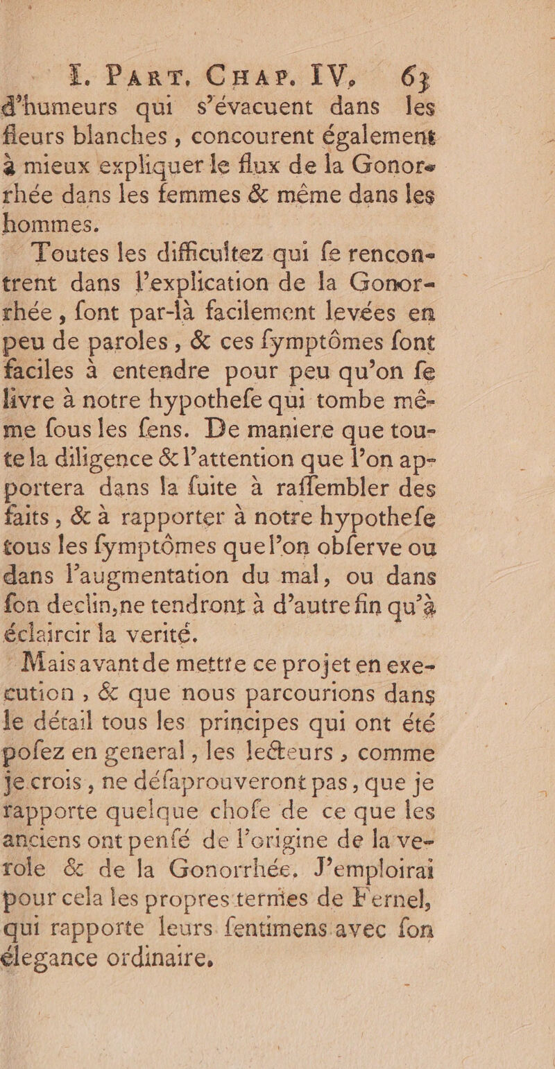 4, Part, Cars, IV, 6: d’humeurs qui s’évacuent dans les fleurs blanches , concourent également à mieux ex ane le flux de la Gonore rhée dans les femmes &amp; même dans les hommes. _ Toutes les difficultez qui fe rencon- trent dans l’explication de la Gonor- thée , font par-là facilement levées en peu de paroles , &amp; ces fymptômes font faciles à entendre pour peu qu’on fe livre à notre hypothefe qui tombe mé- me fous les fens. De maniere que tou- te la diligence &amp; l’attention que l’on ap- portera dans la fuite à raffembler des faits , &amp; à rapporter à notre hypothefe tous Re fymptômes que lon obferve ou dans l’augmentation du mal, ou dans fon declin,ne tendront à d'autre fin qu’à éclairair la verité, -Maisavantde mettre ce projetenexe- cution , &amp; que nous parcourions dans le détail tous les principes qui ont été pofez en general , les leéteurs , comme Jecrois, ne HA eMe pas , que je rapporte quelque chofe de ce que les anciens ont penté de l'origine de la ve- role &amp; de la Gonorrhée, J’emploirai pour cela les propres termes de Fernel, qui rapporte leurs fentimens avec fon élegance ordinaire,