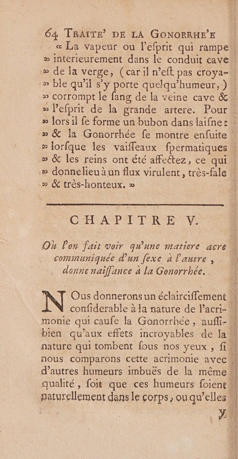 _« La vapeur ou l’efprit qui rampe » interieurement dans le conduit cave » de la verge, (car il n’eft pas croya-. -» ble qu’il s’y porte quelqu’humeur, ) » corrompt le fang de la veine cave &amp; 5 l’efprit de la grande artere. Pour « » Jors il fe forme un bubon dans faifnez .» &amp; la Gonorrhée fe montre enfuite » Jorfque les vaiffleaux fpermatiques » &amp; les reins ont été affeétez, ce qui .# donnelieu äun flux virulent, très-fale * » &amp; très-honteux. » CHAPITRE V. Où lon fait voir qu'une maricre acre communiquée d’un [exe à l'aurre , donne naiflance à la Gonorrhée. à Ous donnerons un éclairciflement confiderable à Ja nature de l’acri- monie qui caufe la Gonorrhée, auffi- bien qu’aux effets incroyables de la M nature qui tombent fous nos yeux , fi nous comparons cette acrimonie avec d’autres humeurs imbuës de la même qualité, foit que ces humeurs foient M paturellement dans le corps, ou qu’elles M x