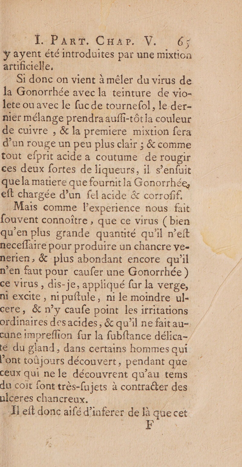 FAR PART, CHAS NV, 6° Yayent été introduites par une mixtion artificielle, fn ; Si donc on vient à mêler du virus de la Gonorrhée avec la teinture de vio- lete ou avec le fucde tournefol, le-der- nier mélange prendra aufhi-tôtia couleur de cuivre , &amp; la premiere mixtion fera d’an rouge un peu plus clair ; &amp; comme tout efprit acide a coutume de rougir ces deux fortes de liqueurs, 1} s’enfuit que la matiere que fournit ia Gonorrhée, et chargée d’un fel acide &amp; corrofif. Mais comme l'experience nous fait fouvent connoître , que ce virus (bien qu'en plus grande quantité qu'il n’elt neceflaire pour produire un chancre ve- nérien, &amp; plus abondant encore qu'il n’en faut pour caufer une Gonorrhée } ce virus , dis-je, appliqué fur la verge, ni excite , nipuftule, ni le moindre ul- cere, &amp; n’y caufe point les irritations ordinaires des acides, &amp; qu’il ne faitau- cune impreflion far la fubftance délica- é du gland, dans certains hommes aui Pont toûjours découvert, pendant que ceux qui ne le découvrent qu’au téms du coit font très-fujets à contraéter des uiceres chancreux. | left donc aifé d’inferer de là quecet