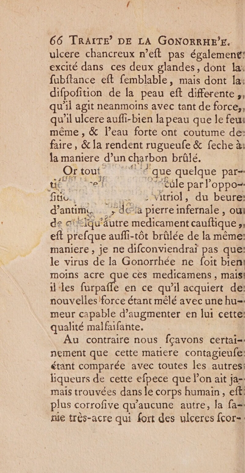 ulcere chancreux n’eft pas également: excité dans ces deux glandes, dont la: fubftance eft femblable, mais dont la: difpofition de la peau eft differente, qu'il agit neanmoins avec tant de force,, qu'il ulcere aufli-bien la peau que le feu même , &amp; l’eau forte ont coutume de: faire, &amp; la rendent rugueufe &amp; feche à: la maniere d’un charbon brûlé. Or tout. ‘que quelque par- ét cel ”“£üle par l'oppo- fie, . - :itriol, du beure: d’antim, -; da pierre infernale , ou! de ci EQu' tre NE cauftique #1 eft prefque aufli-tôt brûlée de la même: maniere , je ne difconviendraï pas que: le virus de la Gonorrhée ne foit bien moins acre que ces medicamens , mais! il-les furpafle en ce qu'il acquiert de: nouvelles) force étant mêlé avec une hu= meur capable d'augmenter en lui cette: qualité malfaifante. Au contraire nous fcavons certai=: nement que cette matiere contagieufe: étant comparée avec toutes les autres: liqueurs de cette efpece que l’on ait ja-. mais trouvées dans le corps humain, eff, plus corrofive qu'aucune autre, Îa fa= nie très-acre qui fort des ulceres fcor=.