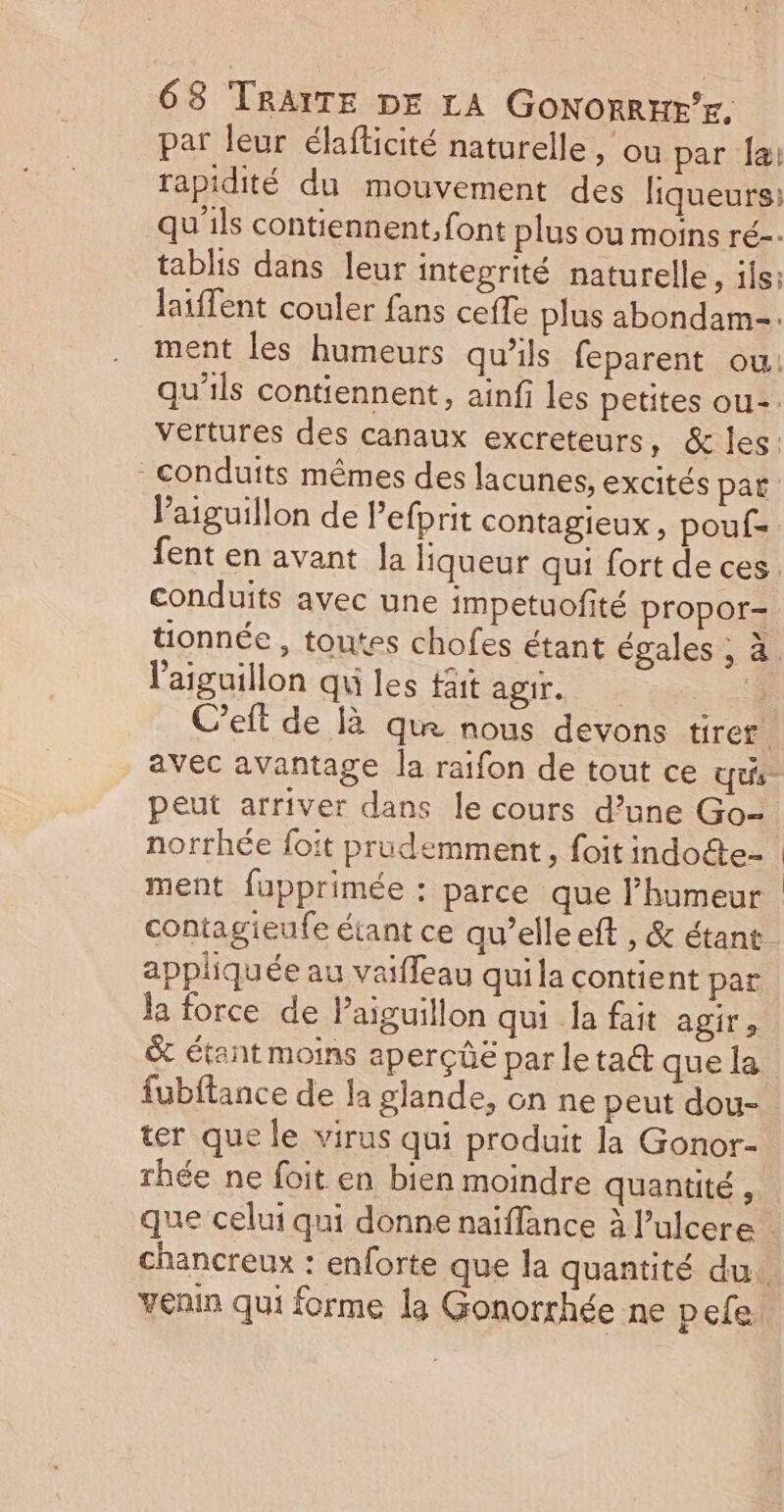 par leur élafticité naturelle, ou par Jai rapidité du mouvement des liqueurs: qu'ils contiennent, font plus ou moins ré-- tablis dans leur integrité naturelle, ils: laiffent couler fans ceffe plus abondam-. Vaiguillon de lefprit contagieux, pouf= conduits avec une impetuofité propor- l'aiguillon qu les fait agir. de C’eft de là que nous devons tirer peut arriver dans le cours d’une Go- norrhée foit prudemment, foit indocte- ment fupprimée : parce que l'humeur contagieufe étant ce qu’elle eft , &amp; étant appliquée au vaiffeau qui la contient par la force de Paiguillon qui la fait agir ; &amp; étant moins aperçûë par letact que la fubftance de la glande, on ne peut dou- ter que le virus qui produit la Gonor- rhée ne foit en bien moindre quantité, que celui qui donne naiffance à l’ulcere venin qui forme la Gonorthée ne pele