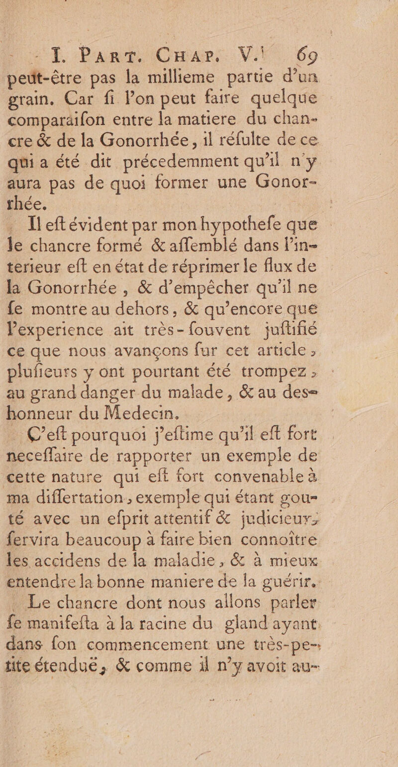 peüt-être pas la millieme partie d’un grain, Car fi l’on peut faire quelque comparäifon entre la matiere du chan- cre &amp; de la Gonorrhée, il réfulte de ce qui a été dit précedemment qu'il n'y aura pas de quoi former une Gonor- rhée. ne … Îleftévident par monhypothefe que le chancre formé &amp; aflemblé dans lin terieur eft en état de réprimer le flux de la Gonorrhée , &amp; d'empêcher qu'il ne fe montre au dehors, &amp; qu’encore que Pexperience ait très-fouvent juilifé ce que nous avançons fur cet article ; plufieuts y ont pourtant été trompez ; au grand danger du malade, &amp; au des= honneur du Medecin, . C’eft pourquoi j’eftime qu’il eft fort neceffaire de rapporter un exemple de cette nature qui eft fort convenable à ma diflertation , exemple qui étant gou- té avec un efprit attentif &amp; judicieux, fervira beaucoup à faire bien connoître les accidens de la maladie, &amp; à mieux entendre la bonne maniere de la guérir. . Le chancre dont nous allons parler fe manifefta à la racine du gland ayant: dans fon commencement une très-pe-. titeétendué, &amp; comme il n’y avoit au-
