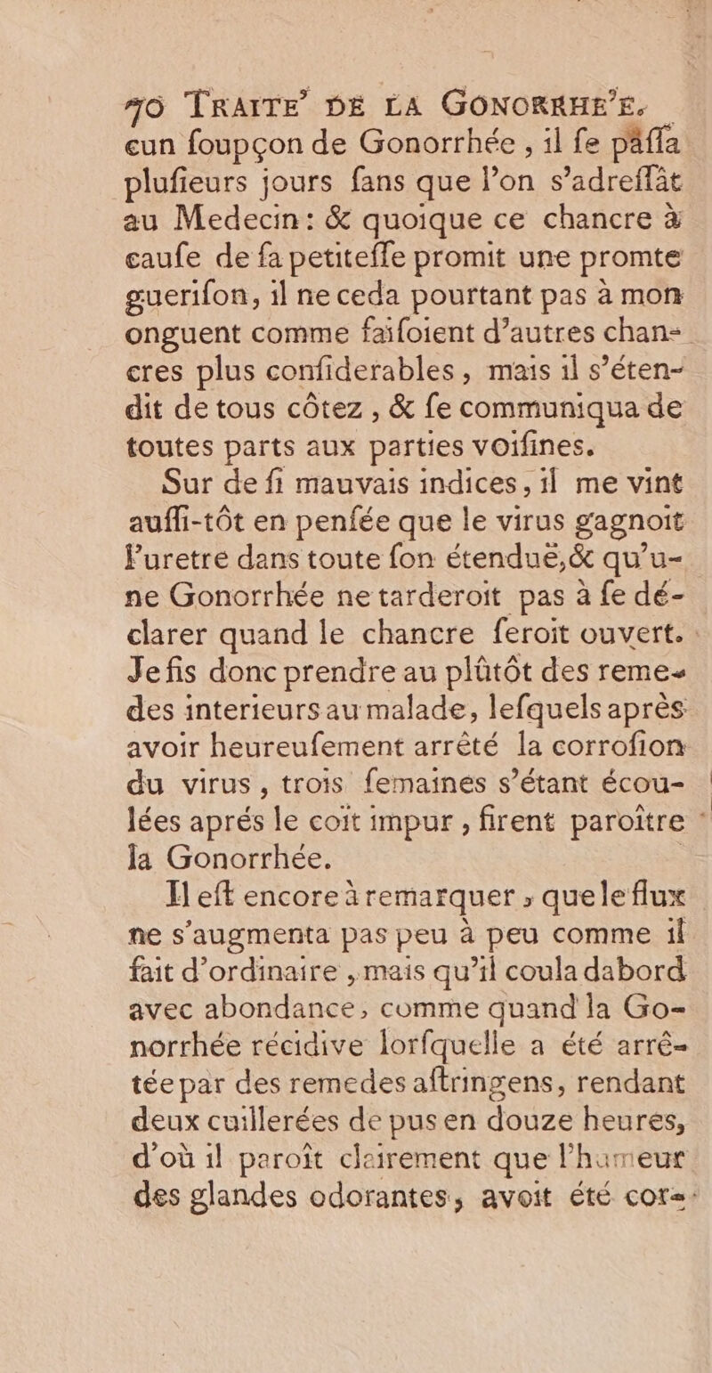 eun foupçon de Gonorrhée , il fe pafla plufieurs jours fans que Pon s radreffèt au Medecin: &amp; quoique ce chancre à eaufe de fa HEURE promit une promte guerifon, il ne ceda pourtant pas à mon onguent comme faifoient d’autres chan cres plus confiderables, mais 1l s’éten- dit de tous côtez , &amp; fe communiqua de toutes parts aux parties vOifines. Sur de fi mauvais indices, 1] me vint auffi-tôt en penfée que le virus gagnoit F'uretre dans toute fon étendué,&amp; qu'u- ne Gonorrhée ne tarderoit pas à fe dé- clarer quand le chancre feroit ouvert. : Jefis donc prendre au plûtôt des reme- des interieurs au malade, lefquels après avoir heureufement arrêté la corrofion du virus, trois femainées s’étant écou- lées aprés le coit impur , firent paroître : Ja Gonorrhée. H eft encore à remarquer , quele flux ne s’augmenta pas peu à peu comme il fait d'ordinaire , mais qu’il coula dabord avec abondance: comme quand la Go- norrhée récidive lorfquelle a été arrê- tée par des remedes aftringens, rendant deux cuillerées de pusen douze heures, d'où 1l paroît clairement que l'hameur des glandes odorantes, avoit été cor=: