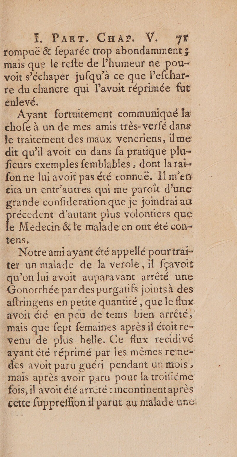 É Part, Cnas. V. nr rompuë &amp; feparée trop abondamment 3 mais que le refte de humeur ne pou- voit s’échaper jufqu’à ce que lefchar- re du chancre qui lavoit réprimée fut énlevé. | Ayant fortuitement communiqué Îa chofe à un de mes amis très-verfé dans le traitement des maux veneriens, iime dit qu'il avoit eu dans fa pratique plu- fieurs exemples femblables , dont la rai- fon ne lui avoit pas été connuë. m'en cita un entr’autres qui me paroît d’une grande confiderationque je joidrai au précedent d'autant plus volontiers que Je Medecin &amp; fe malade en ont été con- tens. | Notre amiayant été appellé pourtrai- ter un malade de la verole, il fçavoit qu'on lui avoit auparavant arrêté une Gonorrhée par des purgatifs jointsà des aftringens en petite quantité , que le flux avoit été en peu de tems bien arrêté, mais que fept femaines après:il étoitre- venu de plus belle. Ce flux recidivé ayant été réprimé par les mêmes reme- des avoit paru guéri pendant ur mois , mais après avoir paru pour la troifiéme fois, il avoit été arrèté : incontinent après cette fuppreflion il parut au malade une.