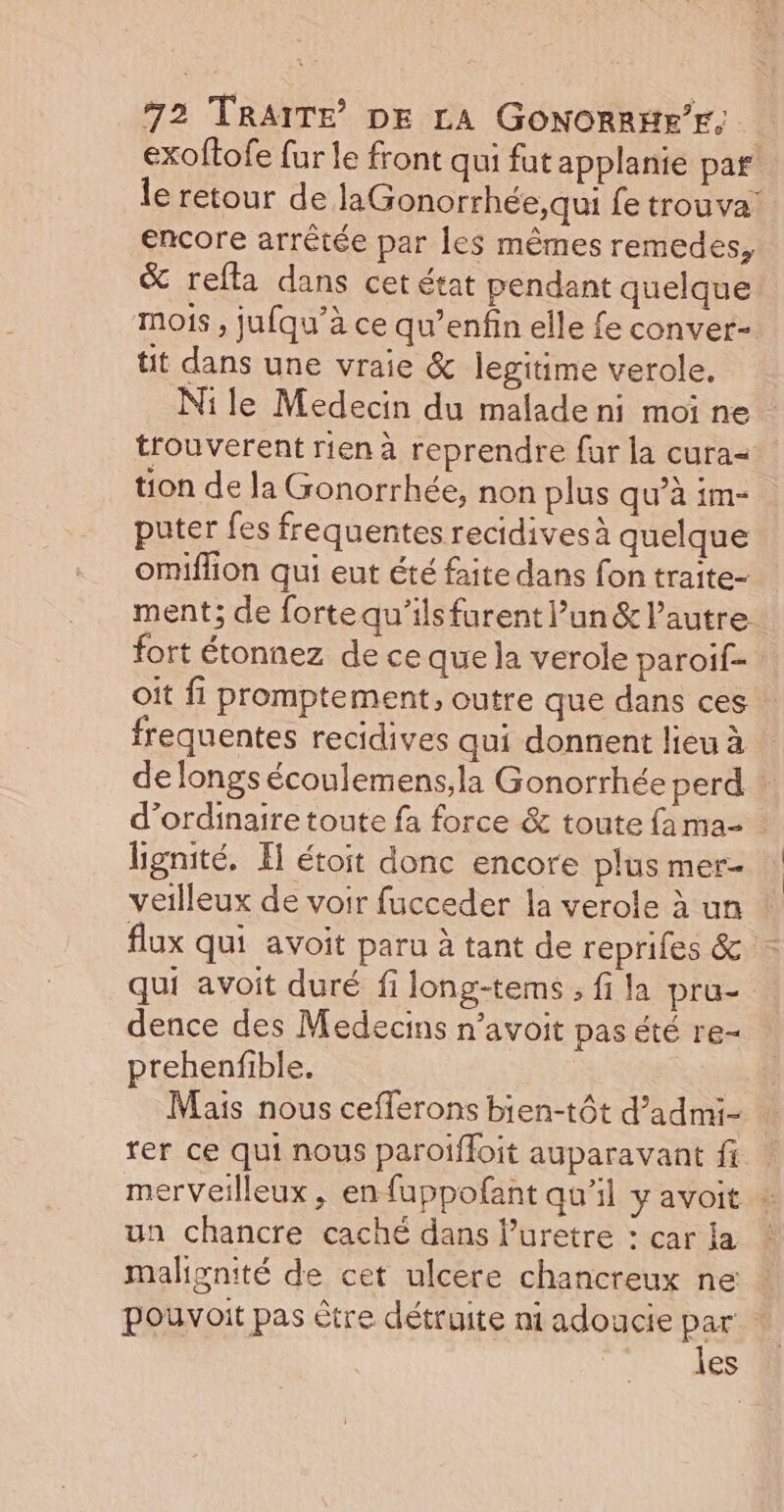 exoftofe fur le front qui fut applanie par le retour de laGonorrhée,qui fe trouva: encore arrêtée par les mêmes remedes, &amp; refta dans cet état pendant quelque mois , jufqu’à ce qu’enfin elle fe conver- tit dans une vraie &amp; legitime verole. Nile Medecin du malade ni moi ne : trouverent rien à reprendre fur la cura= tion de la Gonorrhée, non plus qu’à im- puter fes frequentes recidives à quelque omiffion qui eut été faite dans fon traite- ment; de fortequ'ilsfurent l’un &amp; l’autre fort étonnez de ce que la verole paroif- oit fi promptement, outre que dans ces frequentes recidives qui donnent lieu à de longs écoulemens,la Gonorrhée perd d'ordinaire toute fa force &amp; toute fa ma- lignité. I étoit donc encore plus mer- veilleux de voir fucceder la verole à un flux qui avoit paru à tant de reprifes &amp; qui avoit duré fi long-tems , fi la pru- dence des Medecins n’avoit pas été re- prehenfible. Mais nous cefferons bien-tôt d’admi- rer ce qui nous paroiffoit auparavant fi merveilleux , en fuppofant quil y avoit + un chancre caché dans luretre : car la ! malignité de cet ulcere chancreux ne pouvoit pas être détruite ni adoucie par : les