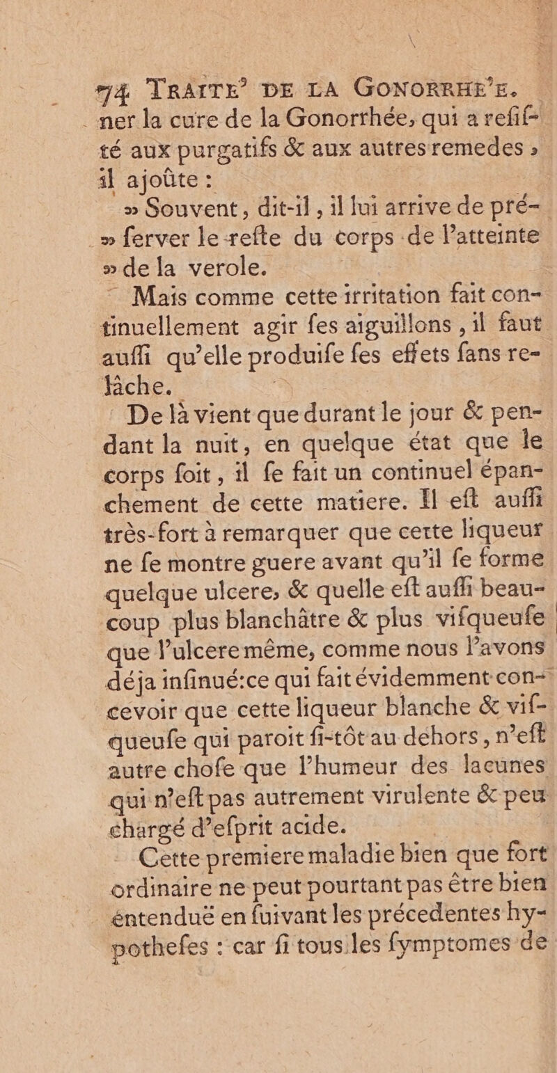 _ ner la cure de la Gonorthée, qui a refif- té aux purgatifs &amp; aux autres remedes » il ajoûte : » Souvent, dit-il , il lui arrive de pré-. » ferver le-refle du corps de atteinte » de la verole. | Mais comme cetteirritation fait con- tinuellement agir fes aiguillons , il faut auffi qu’elle produife fes effets fans re- Riche. “ De là vient que durant le jour &amp; pen- dant la nuit, en quelque état que Île corps foit , il fe fait un continuel épan- chement de cette matiere. El eft auf très- fort à remarquer que cette liqueur ne fe montre guere avant qu’il fe forme quelque ulcere, &amp; quelle eft aufhi beau- coup plus blanchâtre &amp; plus vifqueufe que l’ulceremême, comme nous Pavons déja infinué:ce qui faitévidemment con-, cevoir que cette liqueur blanche &amp; vif queufe qui paroit fi-tôt au dehors, n’eff autre chofe que l’humeur des lacunes qui n’eft pas autrement virulente &amp; peu chargé d’efprit acide. | Cette premiere maladie bien que fort ordinaire ne peut pourtant pas être bien . éntenduë en fuivant les précedentes hy- pothefes : car fi tousiles fymptomes de