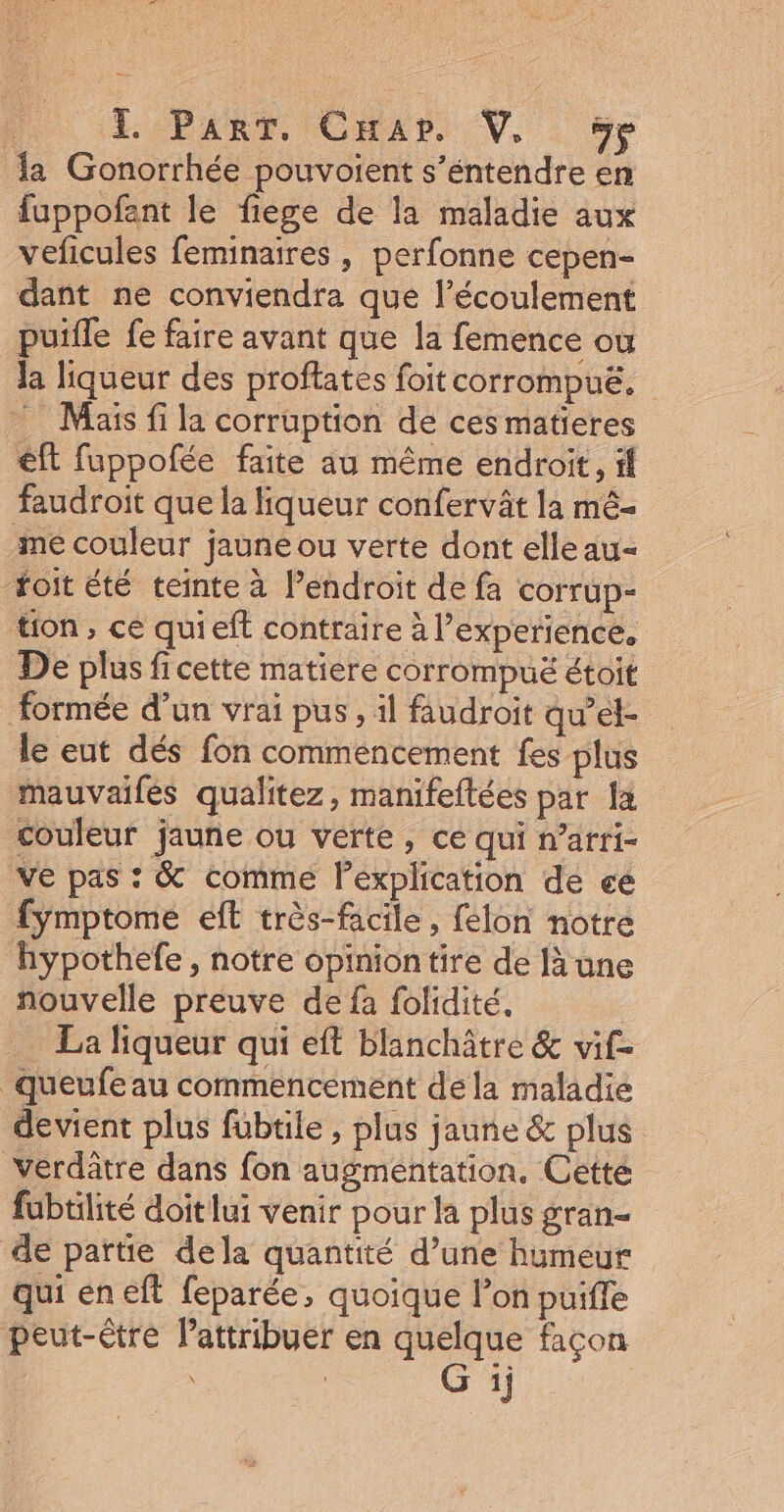 la Gonorrhée pouvoient s’éntendre en fuppofant le fiege de la maladie aux veficules feminaires , perfonne cepen- dant ne conviendra que l’écoulement puifle fe faire avant que la femence ou Ja liqueur des proflates foit corrompuë. ” Maïs fi la corruption de ces matieres êft fuppofée faite au même endroit, fl faudroit que la liqueur confervât la mé- me couleur jaune ou verte dont elle au- foit été teinte à endroit de fa corrup- tion, ce quieft contraire à l’experience, De plus fi cette matiere corrompuë étoit formée d’un vrai pus , il faudroit qu’et- le eut dés fon commencement fes plus mauvailés qualitez, manifeftées par Îa couleur jauñe ou verte, cé qui n’arri- ve pas : &amp; comme lexplication de ce fymptome eft très-facile, félon notre hypothefe , notre opinion tire de [à une nouvelle preuve de fa folidité. La liqueur qui eft blanchâtre &amp; vif- queufe au commencement dela maladie devient plus fübtile , plus jaune &amp; plus verdatre dans fon augmentation, Cette fubtilité doit lui venir pour la plus gran- de partie dela quantité d’une humeur qui en eft feparée, quoique l’on puiffe peut-être lattribuer en quelque façon \ G ij