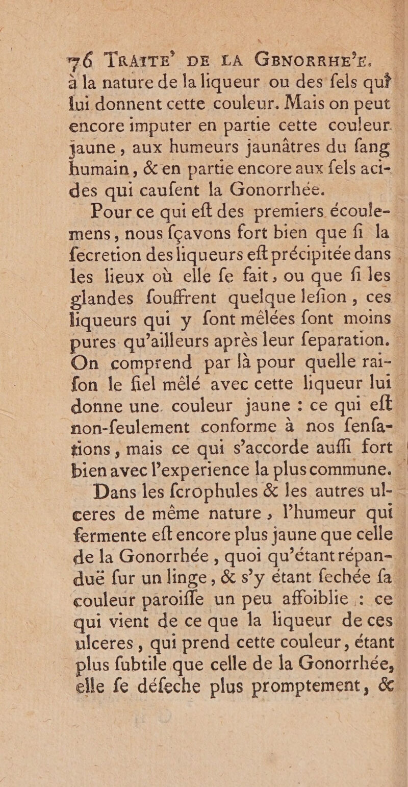 à la nature de la liqueur ou des fels qui! lui donnent cette couleur. Mais on peut encore imputer en partie cette couleur faune , aux humeurs jaunâtres du fang humain, &amp; en partie encore aux fels aci- des qui caufent la Gonorrhée. | Pour ce qui eft des premiers écoule- . mens, nous fçavons fort bien que fi la fecretion des liqueurs eft précipitée dans . les lieux où elle fe fait, ou que fi les glandes fouffrent quelque lefion, ces liqueurs qui y font mélées font moins pures qu'ailleurs après leur feparation. | On comprend par là pour quelle rai- fon le fiel mêlé avec cette liqueur lui donne une. couleur jaune : ce qui eft non-feulement conforme à nos fenfa- tions, mais ce qui s'accorde aufli fort bien avec l’experience la pluscommune. Dans les fcrophules &amp; les autres ul- ceres de même nature ; l'humeur qui fermente eft encore plus jaune que celle de la Gonorrhée , quoi qu’étantrépan- duë fur un linge, &amp; s’y étant fechée fa: couleur paroïfle un peu affoiblie : ce qui vient de ce que la liqueur de ces ulceres, qui prend cette couleur, étant plus fubtile que celle de la Gonorrhée,: elle fe défeche plus promptement, Ge.