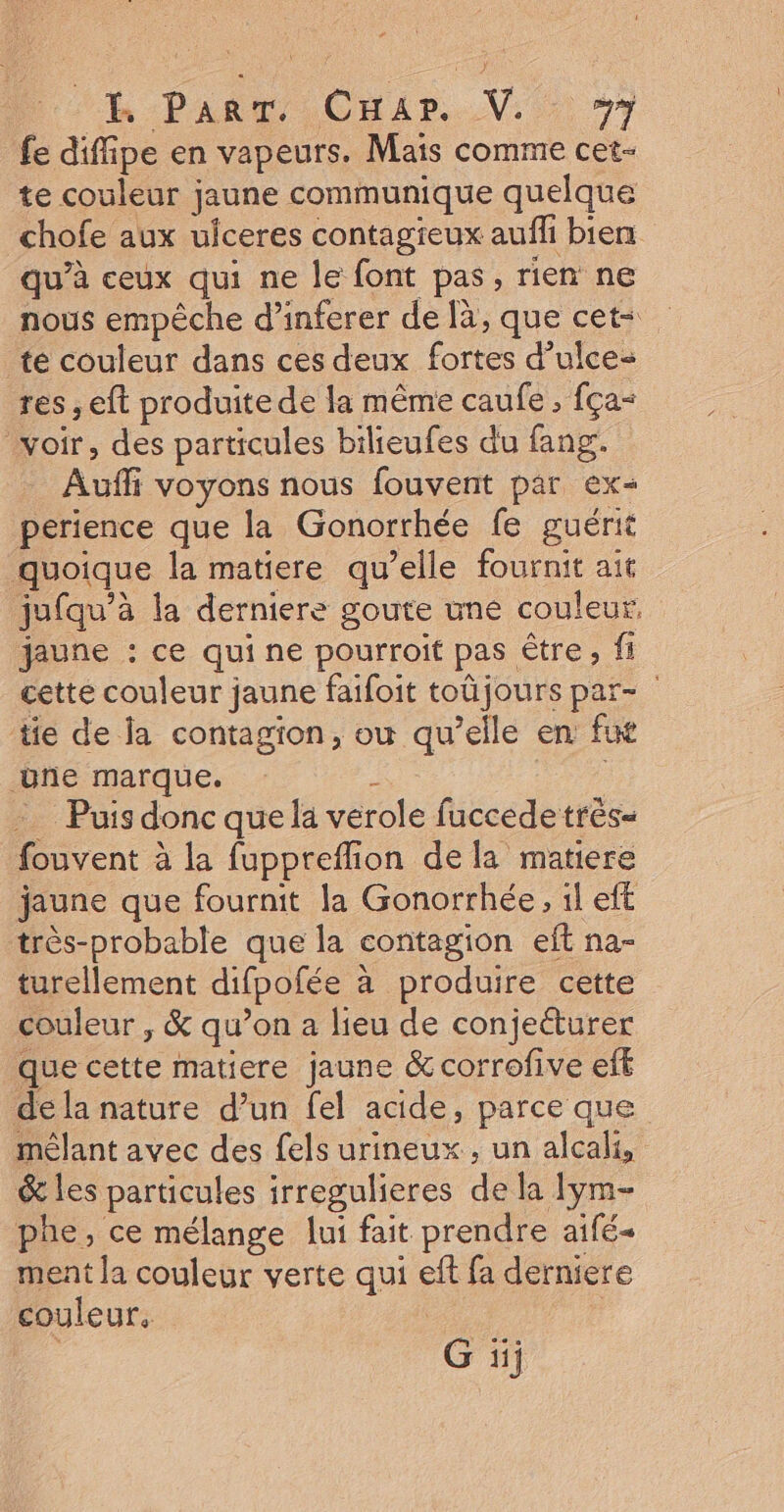HR Part, CHar..V:: #7 fe diffipe en vapeurs. Mais comme cet- te couleur jaune communique quelque chofe aux uiceres contagieux aufli biens qu’à ceux qui ne le font pas, rien ne nous empêche d’inferer de là, que cet- te couleur dans ces deux fortes d’ulce- res , eft produite de la même caufe , fça= voir, des particules bilieufes du fang. Aufli voyons nous fouvent par ex« perience que la Gonorrhée fe guérit quoique la matiere qu’elle fournit ait juiqu’à la derniere goute une couleur, jaune : ce qui ne pourroit pas être, fi cette couleur jaune faifoit toüjours par- tie de la contagion, où qu’elle en fus üñe marque. k -_ Puisdonc quel verole fuccede très- fouvent à la fuppreflion de la matiere jaune que fournit la Gonorrhée, il eft très-probable que la contagion eft na- turellement difpofée à produire cette couleur , &amp; qu’on a lieu de conjecturer que cette matiere jaune &amp; corrofive efk de la nature d’un fel acide, parce que mêlant avec des fels urineux, un alcali, &amp; les particules irregulieres de la Iym- phe, ce mélange lui fait prendre aifé+ ment la couleur verte qui eft fa derniere couleur. : G üj
