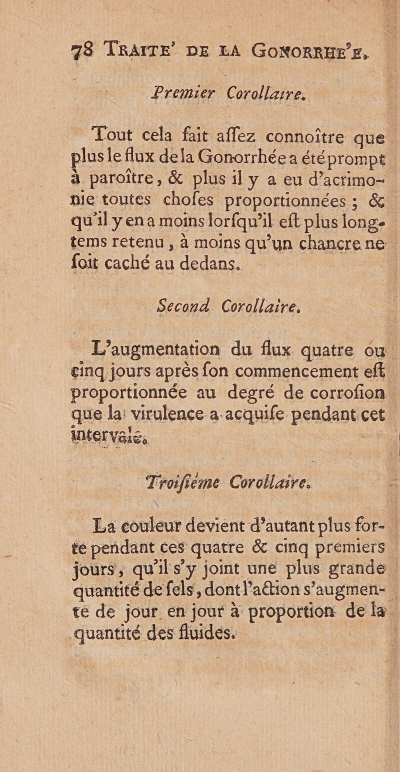 Premier Corollarre. Tout cela fait affez connoître que. plus le flux dela Gonorrhée a étéprompt à paroître, &amp; plus il y a eu d’acrimo- pie toutes chofes proportionnées ; &amp; qu'il yena moins lorfqu’il eft plus longe tems retenu , à moins qu’un chancre ne. foit caché au dedans. Second Corollaire, L'augmentation du flux quatre ou. cinq jours après fon commencement eff proportionnée au degré de corrofion que la: virulence a acquife pendant cet Troifiéme Corollaire. La couleur devient d’autant plus for- te pendant ces quatre &amp; cinq premiers jours, qu'il s’y joint une plus grande quantité de fels, dont l’aétion s’augmen- . te de jour en jour à proportion de la quantité des fluides. |