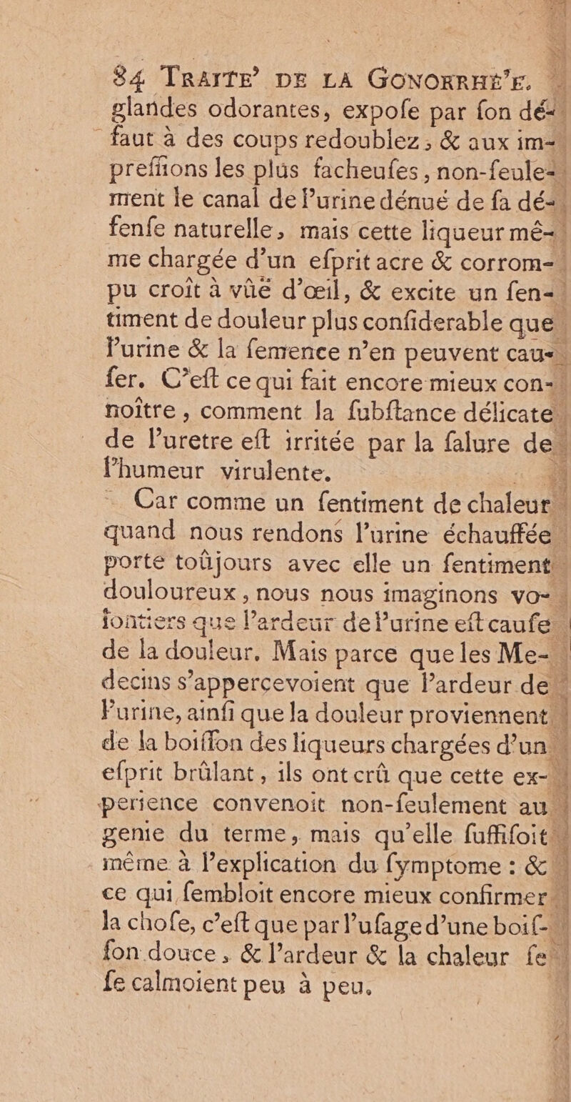 glandes odorantes, expole par fon dé _ faut à des coups redoublez, &amp; aux im prefhons les plus facheufes, non-feule=, ment le canal de Purine dénué de fa dé“ fenfe naturelle, mais cette liqueur mé-\ me chargée d’un efprit acre &amp; corrom-= pu croît à vhe d'œil, &amp; excite un fen-, ment de douleur plus confiderable que l'urine &amp; la femence n’en peuvent cau- fer. C’eft ce qui fait encore mieux con. noître , comment la fubftance délicatew de luretre eft irritée par la falure de Phumeur virulente. : 50 … Car comme un fentiment de chaleur” quand nous rendons l'urine échauffée. porte toüjours avec elle un fentiment douloureux , nous nous imaginons vo. jontiers que l’ardeur dePurineeftcaufe | de la douleur, Mais parce que les Me-\ decins s’appercevoient que lardeur de Purine, ainfi que la douleur proviennent. | de la boiffon des liqueurs chargées d’un efprit brûlant , ils ont crû que cette ex-u erience convenoit non-feulement au genie du terme, mais qu'elle fufifoitm même. à Pexplication du fymptome : &amp; à ce qui fembloit encore mieux confirmer la chofe, c’eft que par l’ufage d’une boit fon douce , &amp; l’ardeur &amp; la chaleur fe. fe calmoient peu à peu. à L