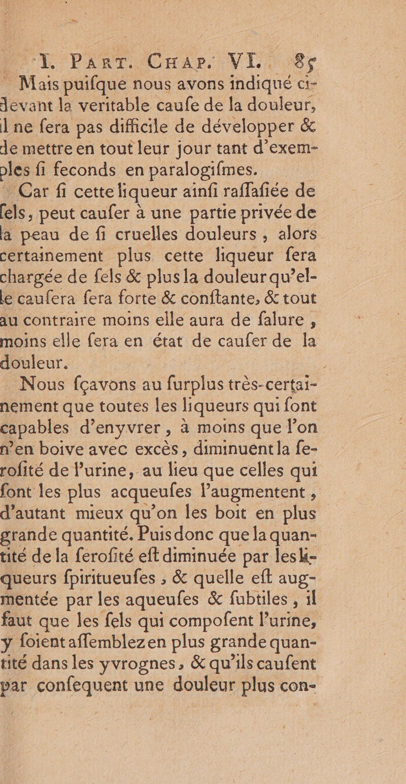 &amp;. Pie Caar. VE. 8$ Mais puifque nous avons indiqué ci- devant la veritable caufe de la douleur, ne fera pas difficile de développer &amp; de mettre en tout leur jour tant d'exem- pes fi feconds en paralogifmes. Car fi cette liqueur ainfi raffafiée de [els , peut caufer à une partie privée de a peau de fi cruelles douleurs , alors certainement plus cette liqueur fera chargée de fels &amp; plus la douleur qu’el- le caufera fera forte &amp; conftante, &amp; tout au contraire moins elle aura de falure , moins elle fera en état de caufer de Îa douleur. Nous fçavons au furplus très-certai- nement que toutes les liqueurs qui font capables d’enyvter ; à moins que l’on n’en boive avec excès, diminuent la fe- rofité de lurine, au lieu que celles qui font les plus acqueufes augmentent , d'autant mieux qu’on les boit en plus grande quantité. Puis donc que la quan- tité de la ferofité eft diminuée par lesk- queurs fpiritueufes , &amp; quelle eft aug- mentée par les aqueufes &amp; fubtiles , 1l faut que les fels qui compofent l'urine, ÿ foientafflemblezen plus grande quan- tité dans les yvrognes, &amp; qu’ils caufent par confequent une douleur plus con-