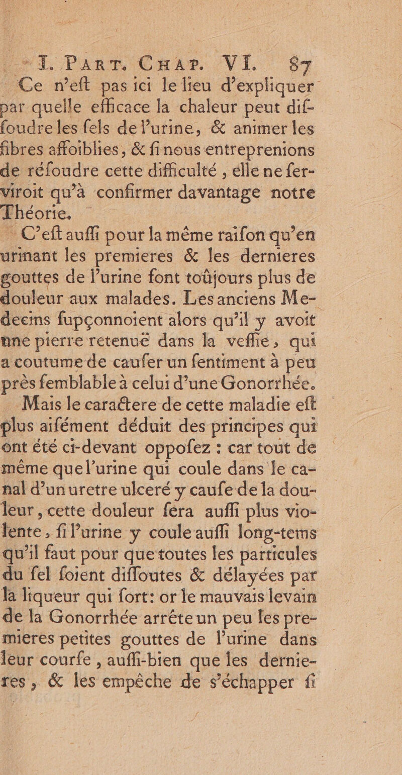 NT Part Car /VI S : Ce n’eft pas ici le lieu d’expliquer bar quelle efficace la chaleur peut dif- foudre les fels de l'urine, &amp; animer les fibres affoiblies, &amp; finousentreprenions de réfoudre cette difficulté , elle ne fer- viroit qu’à confirmer davantage notre Théorie. C’eft auf pour la même raifon qu’en urinant les premieres &amp; les dernieres gouttes de l’urine font toüjours plus de douleur aux malades. Les anciens Me- deemns fupçonnoient alors qu’il y avoit une pierre retenu dans la veflie, qui a coutume de caufer un fentiment à peu près femblable celui d’une Gonorrhée, Mais le caractere de cette maladie eft plus aifément déduit des principes qui ont été ct-devant oppofez : car tout de même que l’urine qui coule dans le ca- nal d’unuretre ulceré y caufe de la dou- leur , cette douleur fera aufli plus vio- lente, fiPurine y coule aufli long-tems qu’il faut pour que toutes les particules du fel foient difloutes &amp; délayées par la liqueur qui fort: or le mauvais levain de la Gonorrhée arréteun peu les pre- mieres petites gouttes de l'urine dans leur courfe , aufli-bien que les dernie- res, &amp; les empêche de s'échapper fi