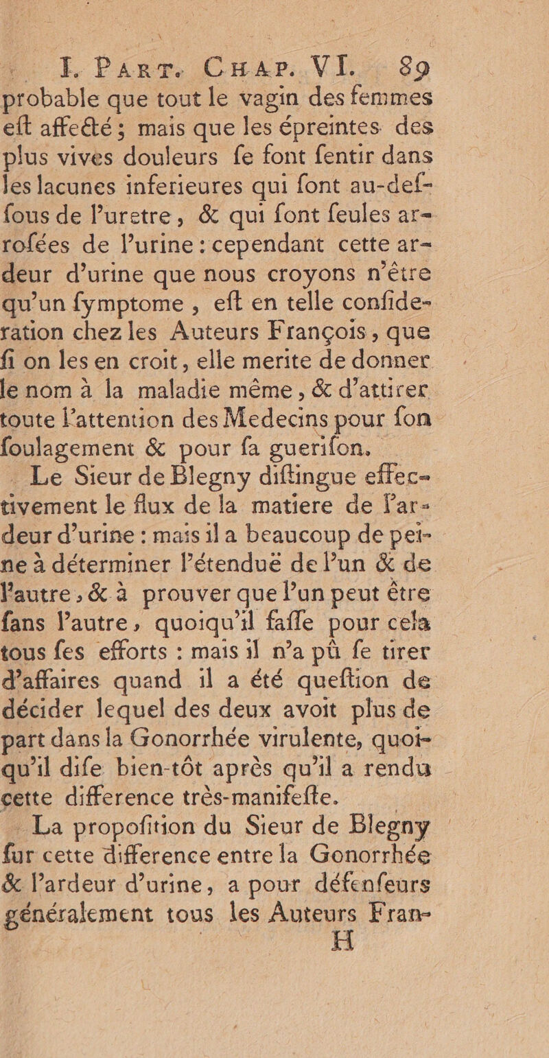 uv probable que tout le vagin des femmes eft affeété; mais que les épreintes des plus vives douleurs fe font fentir dans les lacunes inferieures qui font au- -def- fous de Puretre, &amp; qui font feules ar- rofées de l’urine : cependant cette ar- deur d’urine que nous croyons n'être qu’ un fymptome , eft en telle confide- ration chezles Auteurs François, que fi on les en croit, elle merite de donner Pa h made même , &amp; d’attirer toute l'attention des Médecins pour fon L'ENES &amp; pour fa guerifon. Le Sieur de Blegny diftingue effec- tivement le flux de la matiere de Par- deur d’urine : mais il a beaucoup de pei- ne à déterminer l’étenduë de lun &amp; de l'autre , &amp; à prouver que Pun peut être fans autre, quoiqu'il fafle pour cel fa tous fes efforts : mais il n’a pü fe tirer d’affaires quand :1l a été queftion de décider lequel des deux avoit plus de part dans la Gonorrhée virulente, quot- qu'il dife bien-tôt aprés qu’il a rendu cette difference très-manifelte. _ La propoñition du Sieur de Blegny fur cette difference entre la Gonorrhée &amp; l’ardeur d'urine, a pour défenfeurs généralement tous les Auteurs Fran-