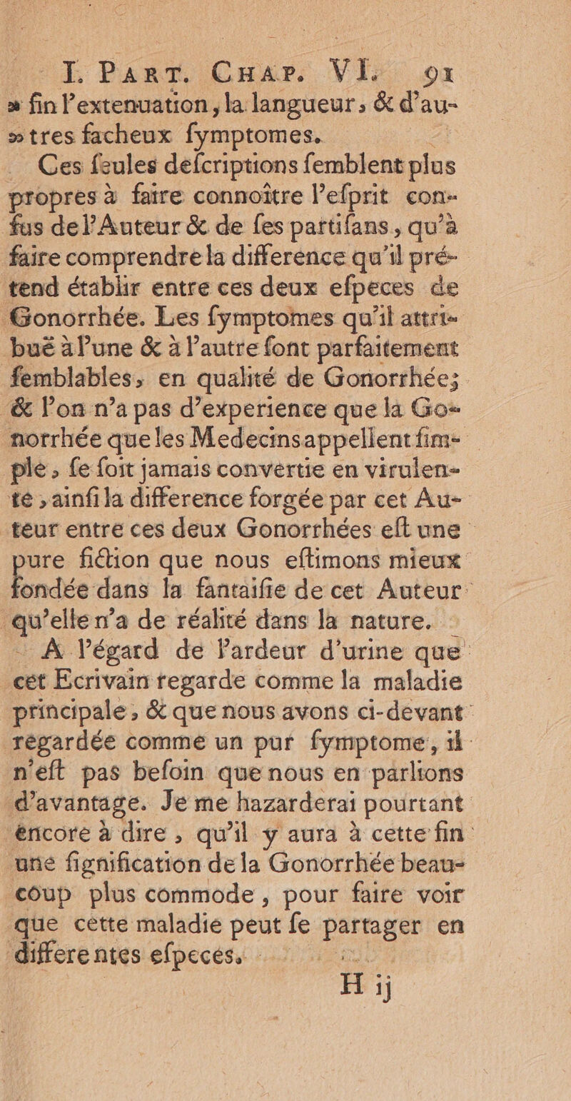 LE Pan, Car. Vis où m finP extenuation , la langueur , &amp; d’ au- »tres facheux Éanptomes Ces feules defcriptions femblent “4 propres à faire connoître l’efprit con fus de Auteur &amp; de fes partifans, qu’à faire comprendre la difference qu'il pré- tend établir entre ces deux efpeces de Gonorrhée. Les fymptomes qu'il attrt- bué à lune &amp; à l’autre font parfaitement #femblables, en qualité de Gonorrhée; &amp; lon n’a pas d’experience que la Go norrhée queles Medecinsappellentfim- ple » fe foit jamais convertie en virulen- té »ainfi la difference forgée par cet Au- teur entre ces deux Gonorrhées elt une ure fidion que nous eftimons mieux fondée dans la fantaifie de cet Auteur ou elle n’a de réalité dans la nature. … À l’égard de Pardeur d'urine que _cét Ecrivain regarde comme la maladie principale, &amp; que nous avons ci-devant' régardée comme un pur fymptome, il: n'eft pas befoin que nous en parlions d'avantage. Je me hazarderai pourtant éncore à dire, qu'il y aura à cette fin une fignification de la Gonorrhée beau- coup plus commode , pour faire voir que cètte maladie peut fe partager en differentes efpeces. H ïj