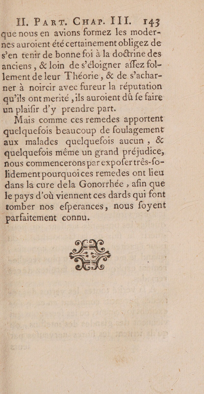 que nous en avions formez les moder- nes auroient été certainement obligez de s’en tenir de bonne foi à la doétrine des anciens , &amp; loin de s’éloigner affez fol- . lement de leur Théorie, &amp; de s’achar- ner à noircir avec fureur la réputation qu’ils ont merité , ils auroient dû fe faire un plaifir d’y prendre part. | Mais comme ces remedes apportent quelquefois beaucoup de foulagement aux malades quelquefois aucun , &amp; quelquefois même un grand préjudice, fous commencerons par expofer três-fo- lidementpourquoices remedes ont lieu dans la cure dela Gonorrhée , afin que Je pays d'où viennent ces dards qui font tomber nos efperances, nous foyent parfaitement connu. : EX. LI PSS Y