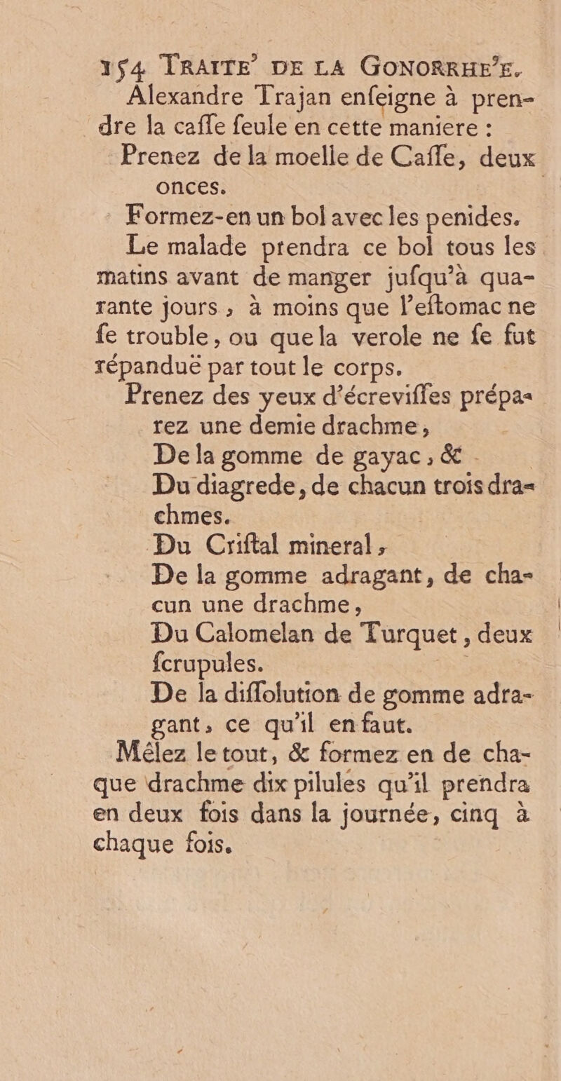 Alexandre Trajan enfeigne à pren- dre la caffe feule en cette maniere : Prenez de la moelle de Cafle, deux onces. Formez-en un bol avec les penides. Le malade prendra ce bol tous les matins avant de manger jufqu’à qua- rante jours; à moins que l’eflomacne fe trouble, ou quela verole ne fe fut répandue par tout le corps. Prenez des yeux d’écrevifles prépas rez une demie drachme, De la gomme de gayac, &amp;. Du diagrede, de chacun trois dra= chmes. Du Criftal mineral , De la gomme adragant, de cha- cun une drachme, Du Calomelan de Turquet , deux fcrupules. The De la diffolution de gomme adra- gant, ce qu'il en faut. Mélez le tout, &amp; formez en de cha- que drachme dix pilules qu'il prendra en deux fois dans la journée, cinq à chaque fois.