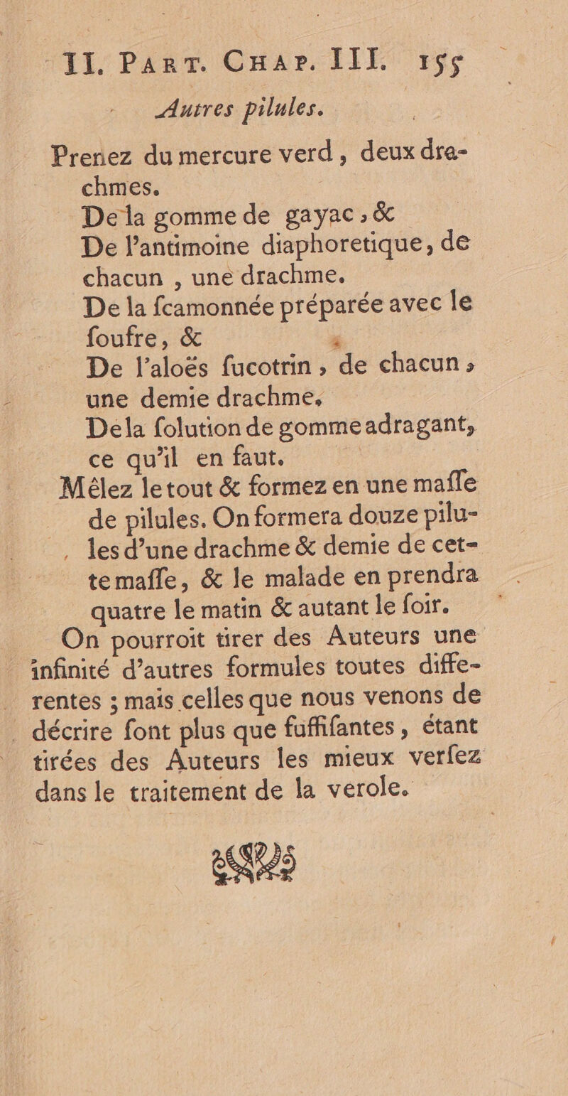 II. Parr. Car. III. 1$s Autres pilules. Prenez du mercure verd, deux dra- chmes. De la gomme de gayac , &amp; De l’antimoine diaphoretique, de chacun , une drachme. De la fcamonnée préparée avec le foufre, &amp; ji De l’aloës fucotrin , de chacun»; une demie drachme, Dela folution de gommeadragant, ce qu'il en faut. Mélez letout &amp; formez en une mafle de pilules. On formera douze pilu- . les d’une drachme &amp; demie de cet- te mafle, &amp; le malade en prendra quatre le matin &amp;autantle foir. On pourroit tirer des Auteurs une infinité d’autres formules toutes diffe- _ rentes ; mais celles que nous venons de . décrire font plus que fuffifantes, étant | tirées des Auteurs les mieux verfez dans le traitement de la verole. es
