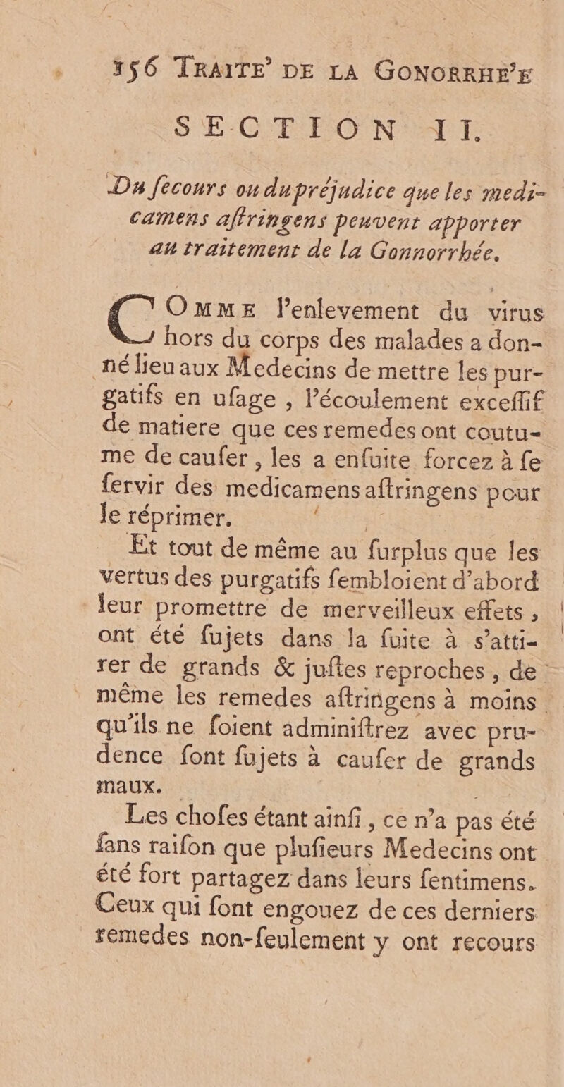 S ECYF ON 'LE Da fécours on dupréjudice que les medi- camens affringens peuvent apporter au traitement de la Gonnorrhbée. ( OmMmME lenlevement du virus hors du corps des malades a don- nélieu aux Medecins de mettre les pur- gatifs en ufage , l'écoulement exceffif de matiere que ces remedes ont coutu- me de caufer , les a enfuite forcez à fe fervir des medicamensaftringens pour le réprimer, RENE Et tout de même au furplus que les vertus des purgatifs fembloient d’abord leur promettre de merveilleux effets , ont été fujets dans la fuite à s’atti- rer de grands &amp; juftes reproches , de même les remedes aftringens à moins qu'ils ne foient adminiftrez avec pru- dence font fujets à caufer de grands maux. Les chofes étant ainfi, ce n’a pas été fans raifon que plufieurs Medecins ont été fort partagez dans leurs fentimens. Ceux qui font engouez de ces derniers. rémedes non-feulement y ont recours
