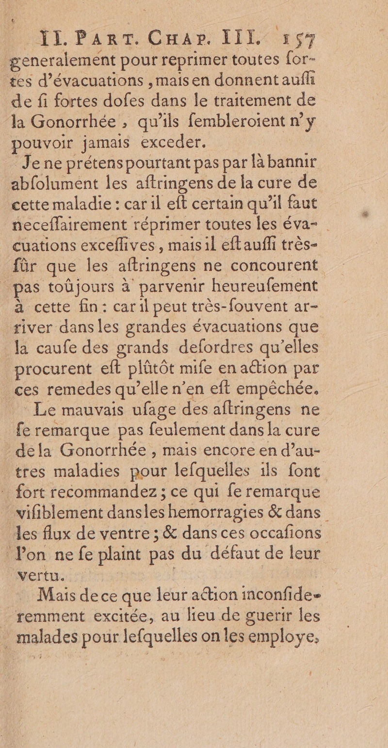 generalement pour reprimer toutes for- tes d’évacuations ,maisen donnent aufh de fi fortes dofes dans le traitement de la Gonorrhée , qu’ils femblerotent ny pouvoir jamais exceder. Je ne prétens pourtant pas par là bannir abfolument les aftringens de la cure de cette maladie : car il eft certain qu’il faut neceffairement réprimer toutes les éva- cuations excellives, mais 1l eftaufli très- für que les aftringens ne concourent _ pas toûjours à parvenir heureufement à cette fin: caril peut très-fouvent ar- river dans les grandes évacuations que la caufe des grands defordres qu'elles procurent elt plûtôt mife en action par ces remedes qu’elle n’en eft empêchée, Le mauvais ufage des aftringens ne fe remarque pas feulement dans la cure dela Gonorrhée , mais encore en d’au- tres maladies pour lefquelles ils font fort recommandez; ce qui fe remarque wifiblement dansles hemorragies &amp; dans les flux de ventre ; &amp; dans ces occafions Pon ne fe plaint pas du défaut de leur vertu. Mais de ce que leur aétion inconfide= remment excitée, au lieu de guerir les malades pour lefquelles on les employe, L