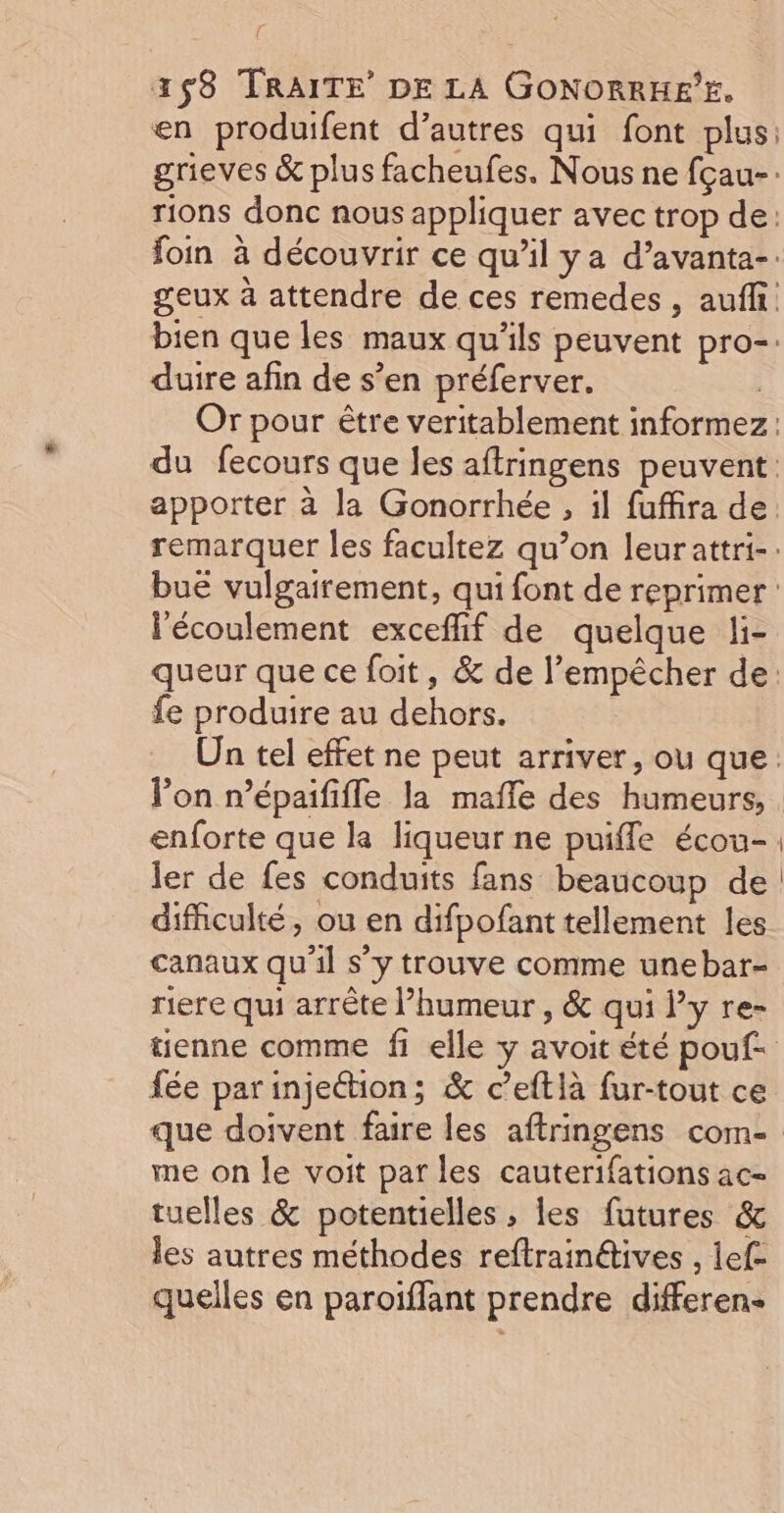 en produifent d’autres qui font plus: grieves &amp; plus facheufes. Nous ne fçau-: rions donc nous appliquer avec trop de: foin à découvrir ce qu'il ya d’avanta-. geux à attendre de ces remedes , auffi bien que les maux qu'ils peuvent pro-. duire afin de s’en préferver. ; Or pour être veritablement informez : du fecours que les aftringens peuvent: apporter à la Gonorrhée , il fuffira de. remarquer les facultez qu’on leurattri-. buë vulgairement, qui font de reprimer : l'écoulement exceflif de quelque li- queur que ce foit, &amp; de l’empêcher de: fe produire au dehors. Un tel effet ne peut arriver, ou que: lon n’épaififle la mafñle des humeurs, enforte que la liqueur ne puiffle écou- ler de fes conduits fans beaucoup de difficulté, ou en difpofant tellement les canaux qu'il s’y trouve comme unebar- riere qui arrête l’humeur , &amp; qui l’y re- tienne comme fi elle y avoit été pouf. fée parinje@tion; &amp; c’eftlà fur-tout ce que doivent faire les aftringens com- me on le voit par les cauterifations ac- tuelles &amp; potentielles ; les futures &amp; les autres méthodes reftrainétives , lef- quelles en paroiflant prendre differen-