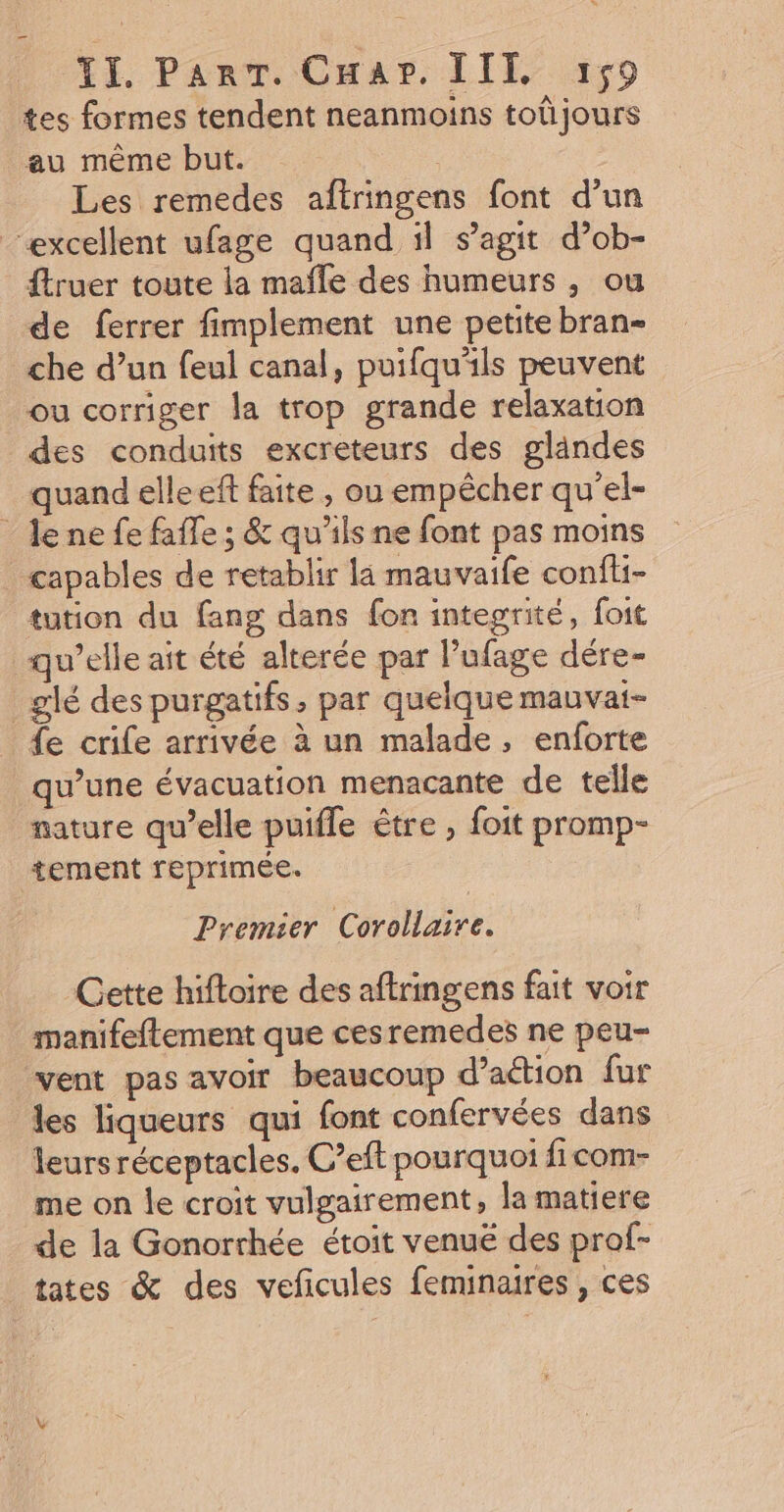 tes formes tendent neanmoins toûjours au même but. | Les remedes aftringens font d’un “excellent ufage quand il s’agit d’ob- ftruer toute la mañfle des humeurs , ou de ferrer fimplement une petite bran= che d’un feul canal, puifqu'ils peuvent ou corriger la trop grande relaxation des conduits excreteurs des glandes quand elleeft faite , ou empêcher qu'el- Jene fe faffe ; &amp; qu'ils ne font pas moins capables de retablir la mauvaife confti- tution du fang dans fon integrité, foit w’elle ait été alterée par l’ufage dére- _glé des purgatifs, par quelque mauvat- fe crife arrivée à un malade, enforte qu’une évacuation menacante de telle nature qu’elle puifle être , foit promp- tement reprimée. Premier Corollaire. Cette hiftoire des aftringens fait voir manifeftement que cesremedes ne peu- vent pas avoir beaucoup d’aétion fur les liqueurs qui font confervées dans leurs réceptacles. C’eft pourquoi ficom- me on le croit vulgairement, la matiere de la Gonorrhée étoit venué des prof- tates &amp; des veficules feminaires , ces