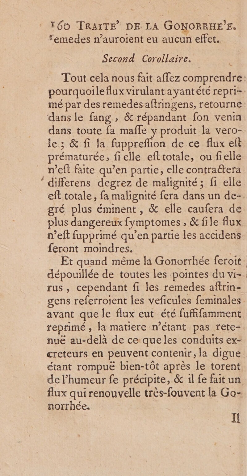 va. Femedes n’auroient eu aucun effet. Second Corollaire. le; &amp; fi la fuppreflion de ce flux eft prématurée, fielle efttotale, ou fielle differens degrez de malignité; f1 elle gré plus éminent, &amp; elle caufera de plus dangereux fymptomes , &amp; file flux n’eft fupprimé qu’en partie les accidens feront moindres. | Et quand même la Gonorrhée feroit dépouillée de toutes les pointes du vi- rus, cependant fi les remedes aftrin- avant que le flux eut été fufhfamment reprimé ; la matiere n'étant pas rete- nué au-delà de ce que les conduits ex- étant rompuë bien-tôt après le torent de l'humeur fe précipite, &amp; 1l fe fait un flux qui renouvelle très-fouvent la Go- norrhée. Il