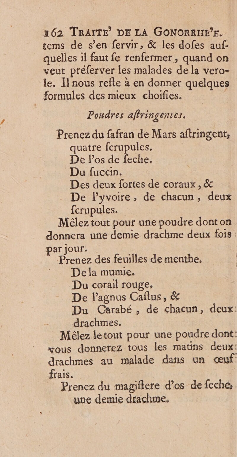 tems de s’en fervir, &amp; les dofes auf- quelles il faut fe renfermer , quand on veut préferver les malades de la vero- le, Il nous refte à en donner quelques formules des mieux choifies. é Poudres affringentes. Prenez du fafran de Mars aftringent, quatre fcrupules. De los de feche. Du fuccin. Des deux fortes de coraux, &amp; De Pyvoire, de chacun, deux fcrupules. Mélez tout pour une poudre dont on donnera une demie drachme deux fois : par jour. Prenez des feuilles de menthe. | Dela mumie. Du corail rouge. De lagnus Caftus, &amp; Du Carabé , de chacun, deux: drachmes. Mélez letout pour une poudre dont: vous donnerez tous les matins deux: drachmes au malade dans un œuf frais. Prenez du magiftere d’os de feche,, une demie drachme.