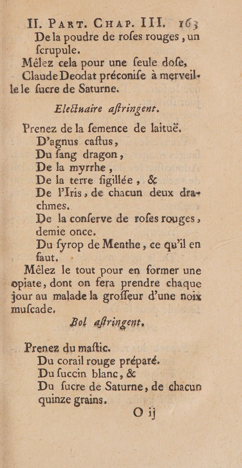De la poudre de rofes rouges ,un fcrupule. _Mélez cela pour une feule dofe, Claude Deodat préconife à merveil- lele fucre de Saturne. | Eleitluaire affringenr. Prenez de la femence de laituë, D’agnus caftus, Du fang dragon, De la myrrhe, De la terre figillée, &amp; De Plris, de chacun deux dar chmes. De la conferve de rofes rouges | demie once, Du fyrop de Menthe, ce qu Al en ut, _ Mélez le tout pour en former une _opiate, dont on fera prendre chaque jour au malade la groffeur d’une noix mufcade, Bol affringenr. …. Prenez du maftic. Du corail rouge préparé. Du fuccin blanc, &amp; Du fucre de Saturne, de chacun quinze grains. O ij