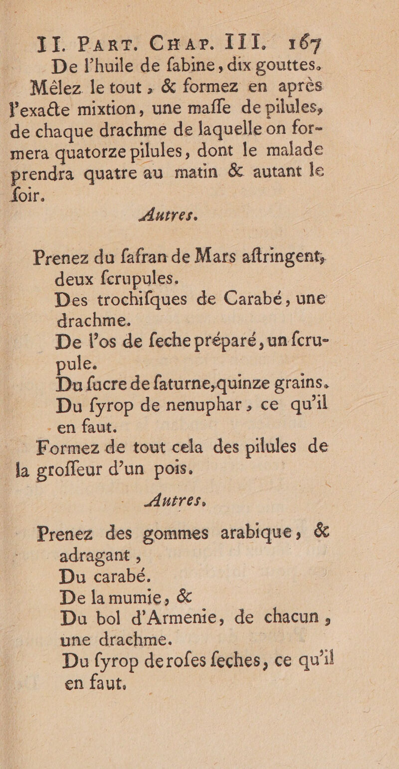 De l'huile de fabine, dix gouttes. Mélez le tout , &amp; formez en après exacte mixtion, une mafle de pilules, de chaque drachme de laquelle on for- mera quatorze pilules, dont le malade prendra quatre au matin &amp; autant le {oir. Autres. Prenez du fafran de Mars aftringent; deux ferupules. Des trochifques de Carabé, une drachme. De l'os de feche préparé, un fcru- pule. Du fucre de faturne,quinze grains. Du fyrop de nenuphar, ce qu'il - en faut. _ Formez de tout cela des pilules de la groffeur d’un pois. Autres, Prenez des gommes arabique, &amp; adragant , | Du carabé. De lamumie, &amp; Du bol d'Armenie, de chacun, une drachme. Du fyrop derofes feches, ce qu'il en faut,