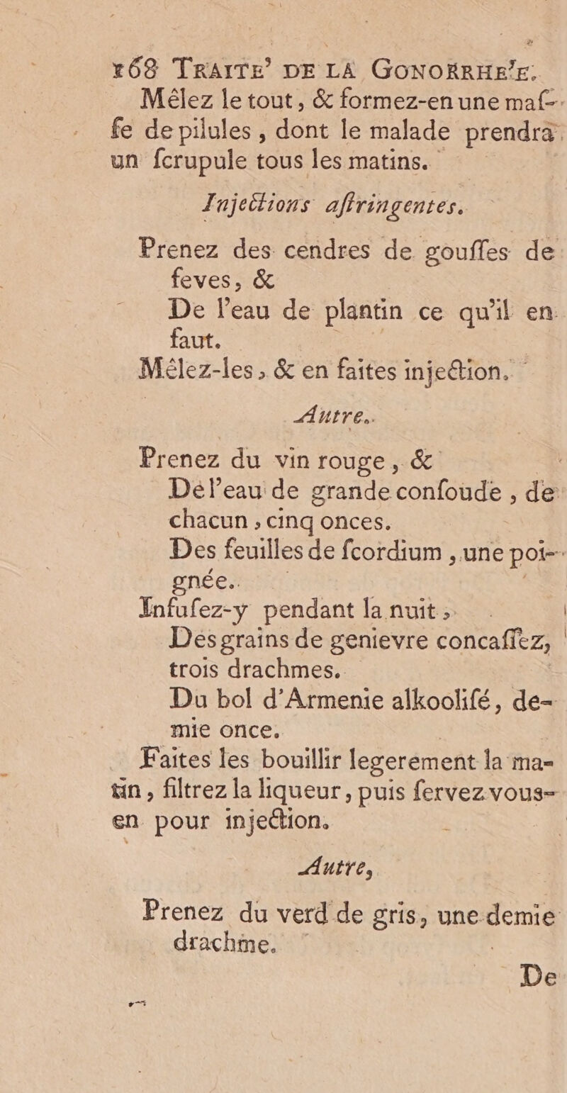 Mélez le tout, &amp; formez-en une maf-. fe de pilules, dont le malade prendra. un fcrupule tous les matins. Tujeitions affringentes. Prenez des cendres de goufles de feves, &amp; De l’eau de plantin ce qu'il en faut. eu Mélez-les , &amp; en faites injeétion. Autre. Prenez du vin rouge, &amp; . Déleau de grande confoude , de chacun ; cinq onces. Des feuilles de fcordium , une por. gnée.. Infufez-y pendant lanuit, | Des graïns de genievre concafiez, trois drachmes. Du bol d’Armenie alkoolifé, de- mie once. Faites les bouillir legerément la ma= tn , filtrez la liqueur, puis fervezvous- en pour injettion, : 4 Autre, Prenez du verd de gris, une. Re drachme. De