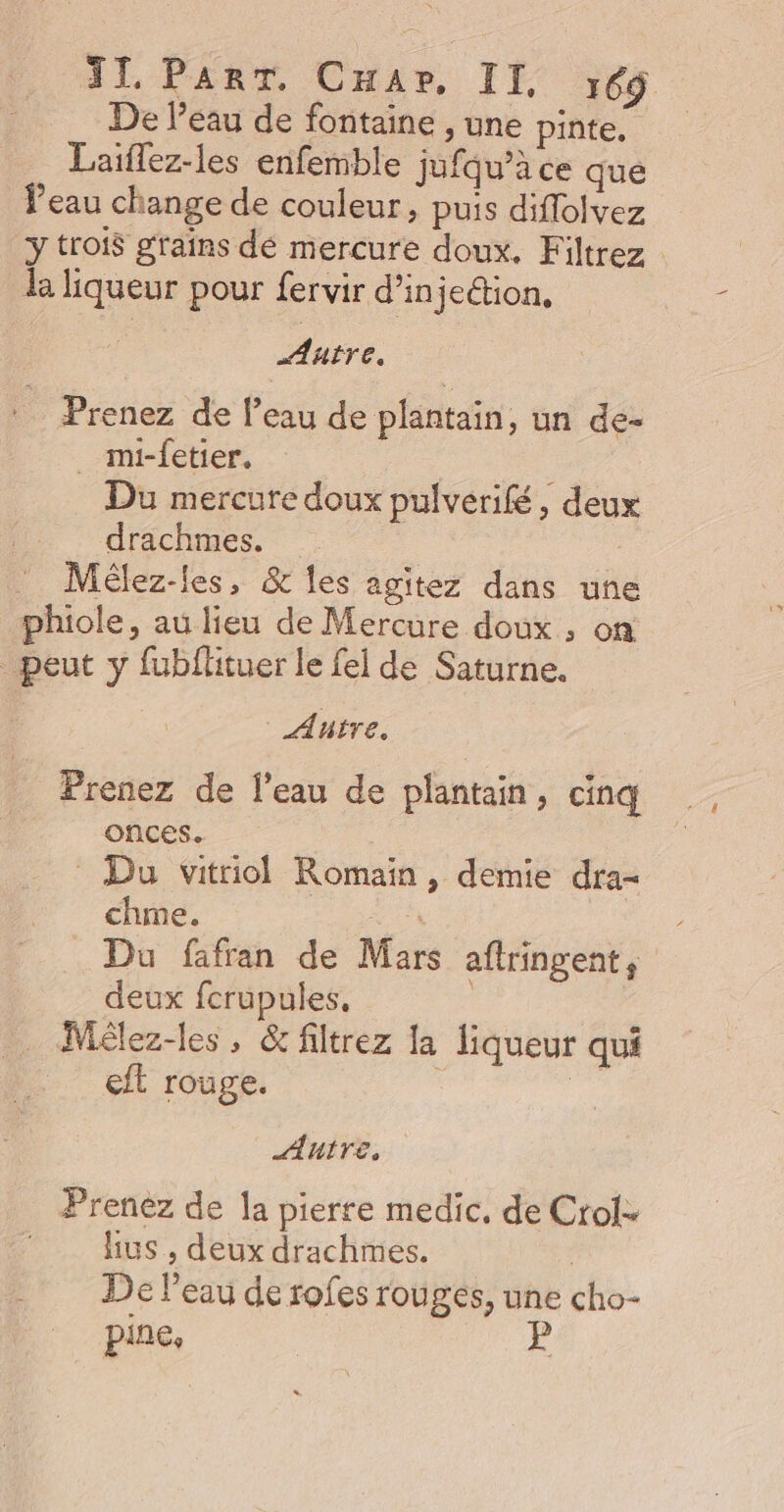 II. PART. Cnar, II. 69 De Peau de fontaine , une pinte. Laiflez-les enfemble jufqu’à ce que Peau change de couleur, puis diflolvez ÿ trois grains dé mercure doux. Filtrez | la liqueur pour fervir d'injection, : Prenez de l’eau de plantain, un de- _ mi-fetier. Du mercure doux pulverifé, deux drachmes. Mélez-les, &amp; les agitez dans une phiole, au lieu de Mercure doux , on _ peut y fubflituer le fel de Saturne. Autre. Prenez de l’eau de plantain, cinq onces. : Du vitriol Romain, demie dra- chme. Aa | Du fafran de Mars aftringent, deux fcrupules. _ Mélez-les, &amp; filtrez la liqueur qui eft rouge. | | Autre. Prenez de la pierre medic, de Crol. lus , deux drachmes. De l’eau de rofes rouges, une cho-