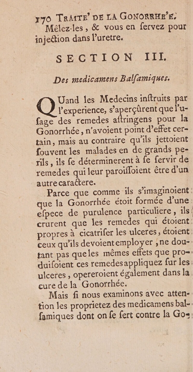 Mélez-les, &amp; vous en fervez pour injection dans l’uretre. SECTION. LIE Des medicamens Balfamiques. Uand les Medecins inftruits par l'experience, s’aperçürent que l'u- fage des remedes aftringens pour la Gonorrhée , n’avoient point d’effet cer- tain, mais au contraire qu'ils jettoient fouvent les malades en de grands pe- rils , ils fe déterminerent à fe fervir de remedes qui leur paroïfloient être d’un _autrecafaétere. Parce que comme ils s’imaginoient : que la Gonorrhée étoit formée d'une: efpece de purulence particuliere , ils: crurent que les remedes qui étoient. propres à cicatrifer les ulceres, étoient ceux qu’ils devoientemployer ,ne dou-: tant pas queles mêmes effets que pro duifoient ces remedesappliquez fur les: ulceres , opereroient également dans la. cure de la Gonorrhée. Mais fi nous examinons avec atten- tion les proprietez des medicamens bal-. famiques dont on fe fert contre la Go.