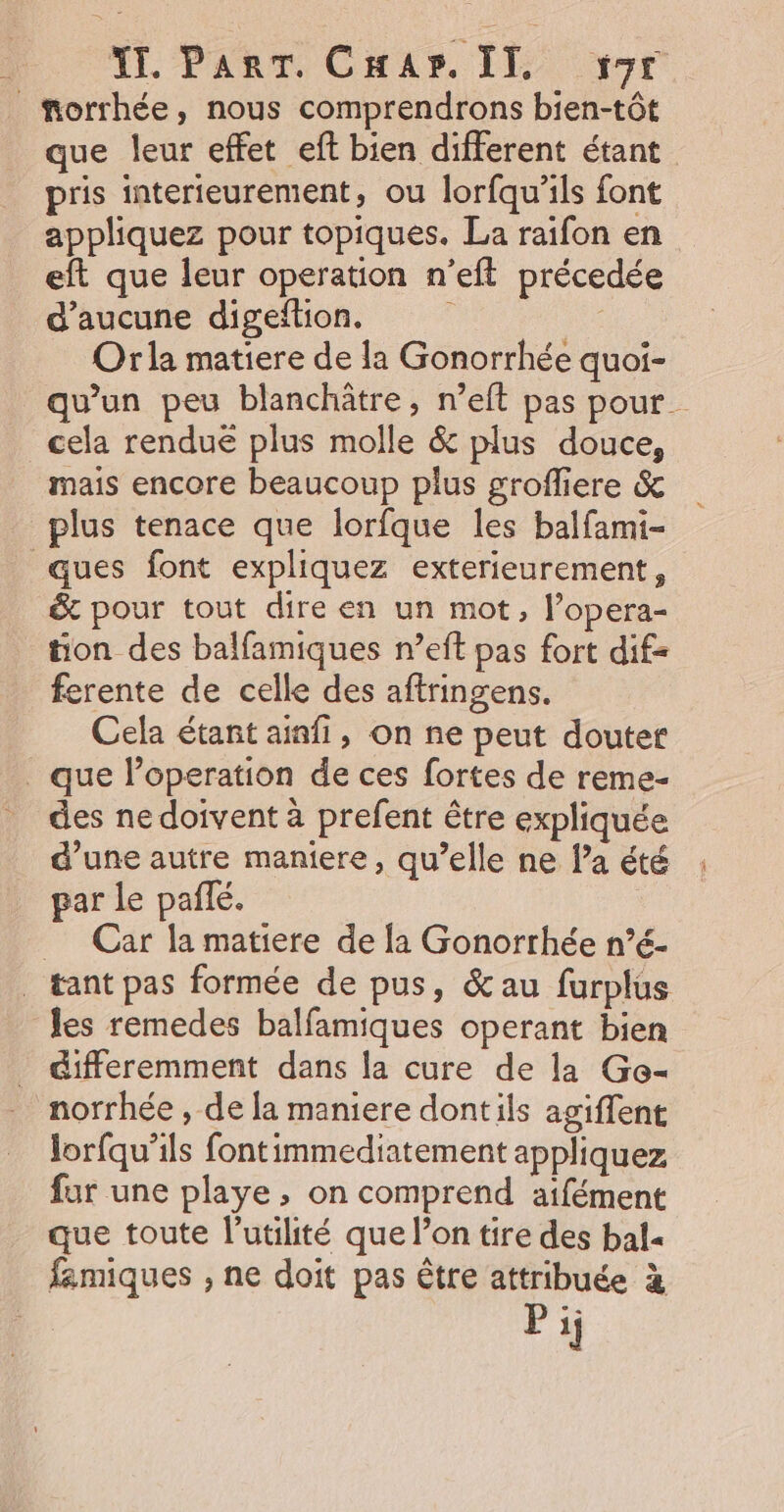 TE. ParT. Cap. IT, 9er morrhée, nous comprendrons bien-tôt que leur effet eft bien different étant pris interieurement, ou lorfqu'ils font appliquez pour topiques. La raifon en eft que leur operation n’eft précedée d'aucune digeftion. ' Orla matiere de la Gonorrhée quoi- qu'un peu blanchâtre, n’eft pas pour cela rendue plus molle &amp; plus douce, mais encore beaucoup plus grofliere &amp; plus tenace que lorfque les balfami- ques font expliquez exterieurement, &amp; pour tout dire en un mot, l’opera- tion des balfamiques n’eft pas fort dif- ferente de celle des aftringens. Cela étant ainfi, on ne peut douter . que l’operation de ces fortes de reme- des nedoivent à prefent être expliquée d’une autre maniere, qu’elle ne l’a été par le pañlé. | _ Car la matiere de la Gonorrhée n’é- _ tant pas formée de pus, &amp;au furplus les remedes balfamiques operant bien differemment dans la cure de la Ge- norrhée , de la maniere dont ils agiffent lorfqu’ils fontimmediatement appliquez for une playe , on comprend aifément que toute l'utilité que l’on tire des bal famiques , ne doit pas être attribuée à Pi;