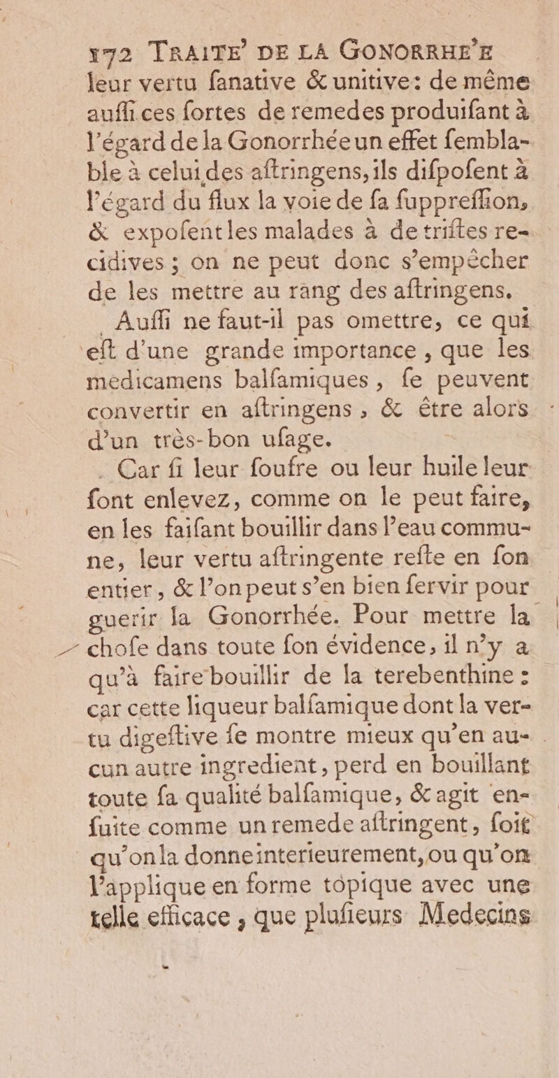 \ leur vertu fanative &amp;unitive: de même aufli ces fortes de remedes produifant à l'égard de la Gonorrhéeun effet fembla- ble à celui des aftringens, ils difpofent à l'égard du flux la voie de fa fupprefhon, &amp; expofentles malades à detriites re- cidives ; on ne peut donc s’empècher de les mettre au rang des aftringens, _Auffi ne faut-il pas omettre, ce qui meédicamens balfamiques, fe peuvent convertir en aftringens , &amp; être alors d’un très-bon ufage. 3 . Car fi leur foufre ou leur huile leur font enlevez, comme on le peut faire, en les faifant bouillir dans l’eau commu- ne, leur vertu aftringente refte en fon entier, &amp; l’on peut s’en bien fervir pour guerir la Gonorrhée. Pour mettre la chofe dans toute fon évidence, il n’y a qu'à faire bouillir de la terebenthine : car cette liqueur balfamique dont la ver- tu digeftive fe montre mieux qu’en au- . cun autre ingredient, perd en bouillant toute fa qualité balfamique, &amp; agit en- fuite comme unremede aftringent, foif u’onla donneinterieurement,ou qu’on l’applique en forme tôpique avec une telle efficace , que plufieurs Medecins o