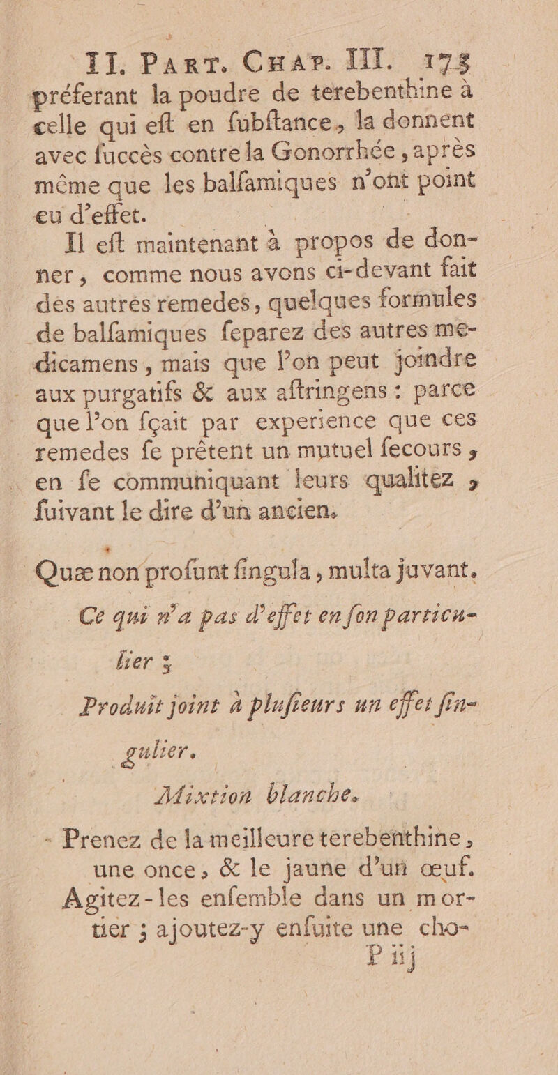 préferant la poudre de terebenthine à celle qui eft en fubftance, la donnent avec fuccès contre la Gonorrhée , après même que les balfamiques n’ont point eu d'effet. . ne Il eft maintenant à propos de don- ner, comme nous avons ci-devant fait des autres remedes, quelques formules de balfamiques feparez des autres me- dicamens, mais que lon peut joindre - aux purgatifs &amp; aux aftringens : parce que l’on fçait par experience que ces remedes fe prêtent un mntuel fecours ; en fe communiquant leurs qualitez , fuivant le dire d’un ancien. Quæ non profant fingula ; multa juvant. Ce qui n'a pas d'effet en fon particu- Ber 3 : Produit joint 4 plufieurs un effet Jin- _gulier, Mixtion blanche, - Prenez de la meilleure terebenthine, une once, &amp; le jaune d’un œuf. Agitez-les enfemble dans un mor- tier ; ajoutez-y enfuite une cho-