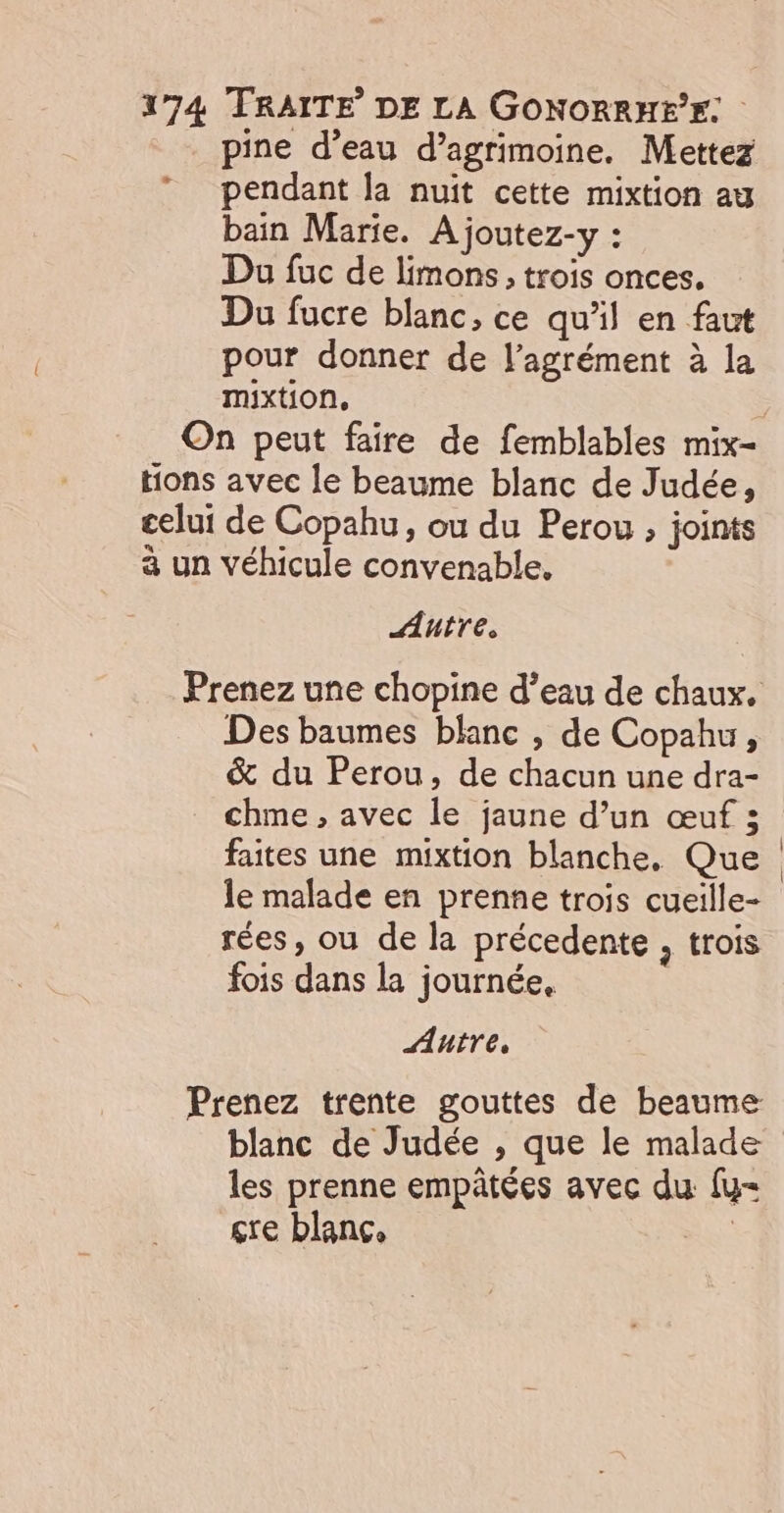 - pine d’eau d’agrimoine. Mettez pendant la nuit cette mixtion at bain Marie. À joutez-y : Du fuc de limons, trois onces. Du fucre blanc, ce qu'il en faut pour donner de l'agrément à la mixtion, Autre. Des baumes blanc , de Copahu, &amp; du Perou, de chacun une dra- chme , avec le jaune d’un œuf ; faites une mixtion blanche, Que le malade en prenne trois cueille- rées, ou de la précedente , trois fois dans la journée. Autre, blanc de Judée , que le malade les prenne empâtées avec du fu Ç'e blanc, re