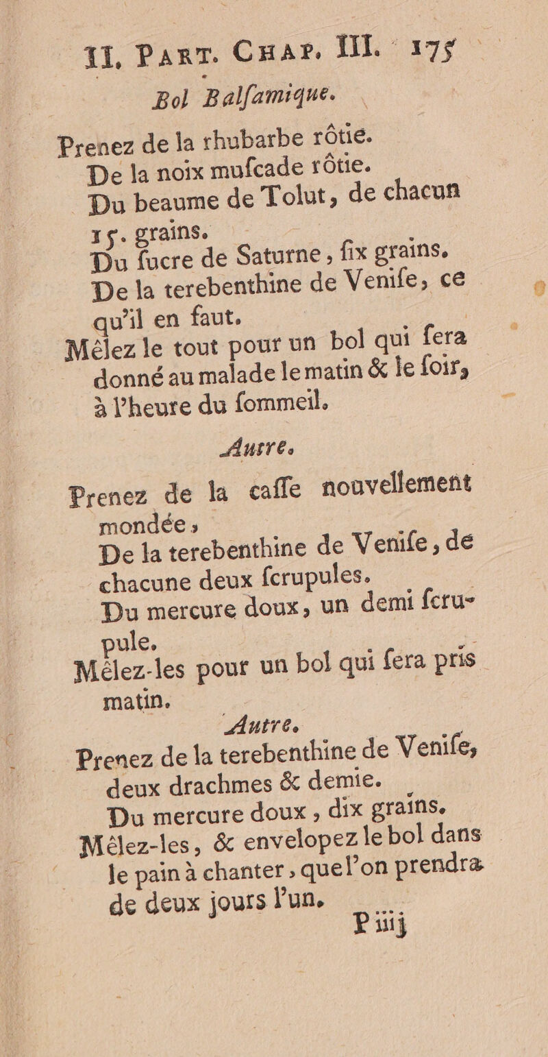 Bol Balfamique. Prenez de la rhubarbe rôtie. De la noix mufcade rôtie. Du beaume de Tolut, de chacun r$. grains. | Du fucre de Saturne, fix grains. De la terebenthine de Venife, ce qu’il en faut. | Mélez le tout pour un bol qui fera donné au malade lematin &amp; Île foir, à l'heure du fommeil. AUITE, Prenez de la caffe nouvellement mondée » De la terebenthine de Venife , de chacune deux fcrupules. Du mercure doux, un demi fcru- pule, | Mélez-les pour un bol qui fera pris matin. Antre. Prenez de la terebenthine de Venife, deux drachmes &amp; demie. Du mercure doux , dix grains, Mélez-les, &amp; envelopez le bol dans © Je pain à chanter, quelon prendræ de deux jours l’un, Pi