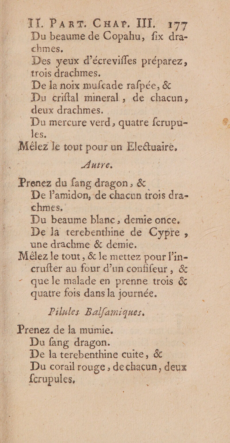 Du beaume de Copahu, fix dra- chmes. Des yeux d’écrevifles préparez, trois drachmes. De la noix mufcade rafpée, &amp; Du criftal mineral , de chacun, deux drachmes. Du mercure verd, quatre fcrupu- les, Mélez Îe tout pour un Flcttuaité. Autre, Der du fang dragon &amp; De lamidon, de chacun trois Êra= chmes. _ Du beaume blanc, demie once, De Ja terebenthine de Cypre , une drachme &amp; demie, . Mélez le tout, &amp; le mettez pour l’in- _crufter au four d’un confifeur, &amp; - que le malade en prenne trois &amp; quatre fois dans la journée. Pilules Balfamiques. Prenez de la mumie. Du fang dragon. \ De la terebenthine cuite, &amp; Du corail rouge , de chacun, deux fcrupules, v