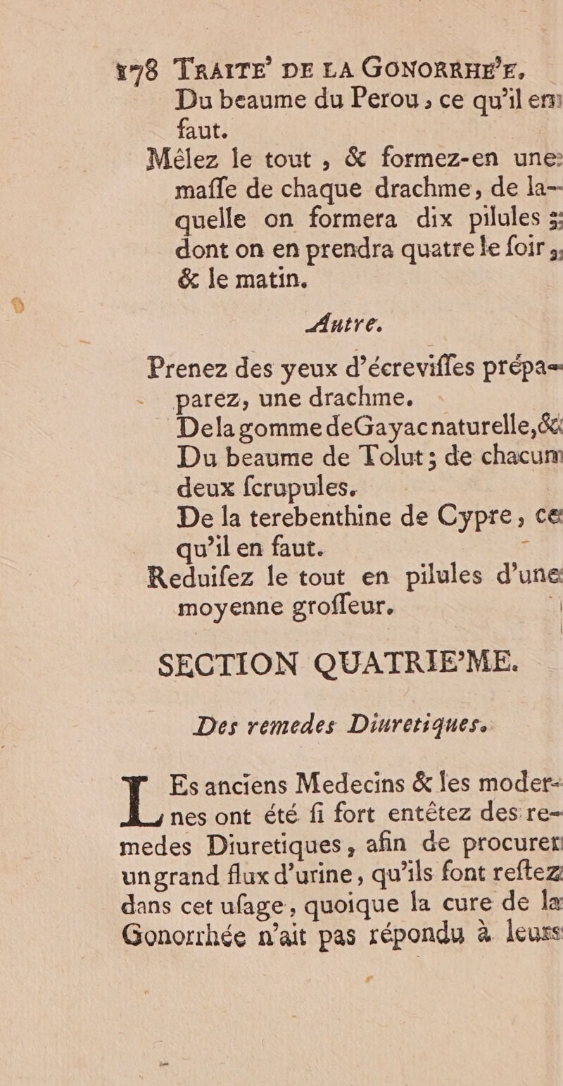 Du beaume du Perou, ce qu'il er faut. | Mélez le tout , &amp; formez-en une: mafle de chaque drachme, de la-- quelle on formera dix pilules 3: dont on en prendra quatre le foir ;, &amp; le matin. Autre. Prenez des yeux d’écrevifles prépa= - _parez, une drachme, Dela gomme deGayacnaturelle, ét Du beaume de Tolut ; de chacum deux fcrupules. De la terebenthine de Cypre, ce qu’il en faut. F Reduifez le tout en pilules d’une moyenne groffeur. ti SECTION QUATRIEME. Des remedes Diuretiques. Es anciens Medecins &amp; les moder- nes ont été fi fort entêtez des re- medes Diuretiques, afin de procuret ungrand flux d'urine, qu’ils font reftez dans cet ufage, quoique la cure de Îx Gonorrhée n’ait pas répondu à leurs